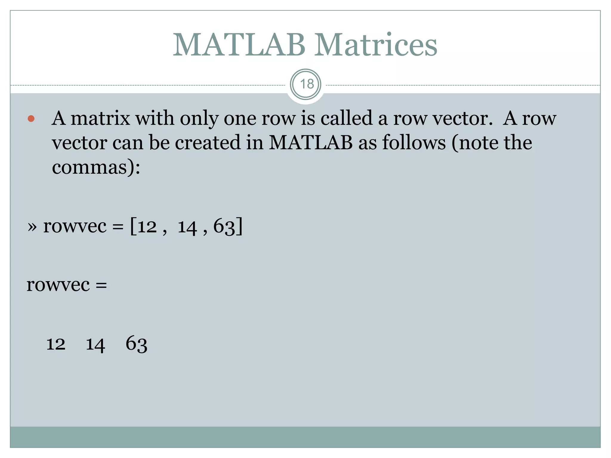 18
MATLAB Matrices
 A matrix with only one row is called a row vector. A row
vector can be created in MATLAB as follows (note the
commas):
» rowvec = [12 , 14 , 63]
rowvec =
12 14 63
 