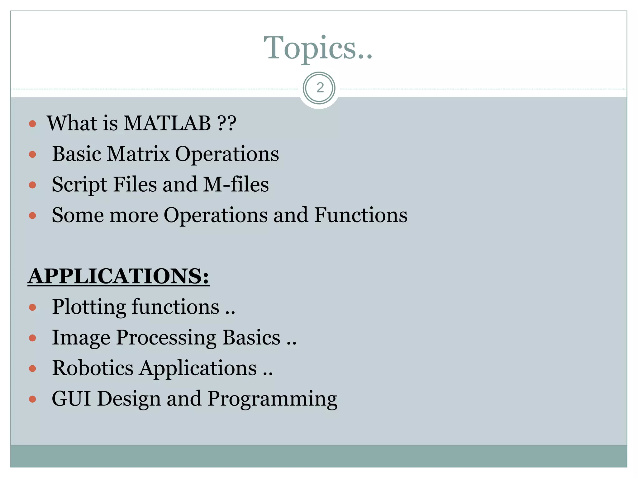 2
Topics..
 What is MATLAB ??
 Basic Matrix Operations
 Script Files and M-files
 Some more Operations and Functions
APPLICATIONS:
 Plotting functions ..
 Image Processing Basics ..
 Robotics Applications ..
 GUI Design and Programming
 