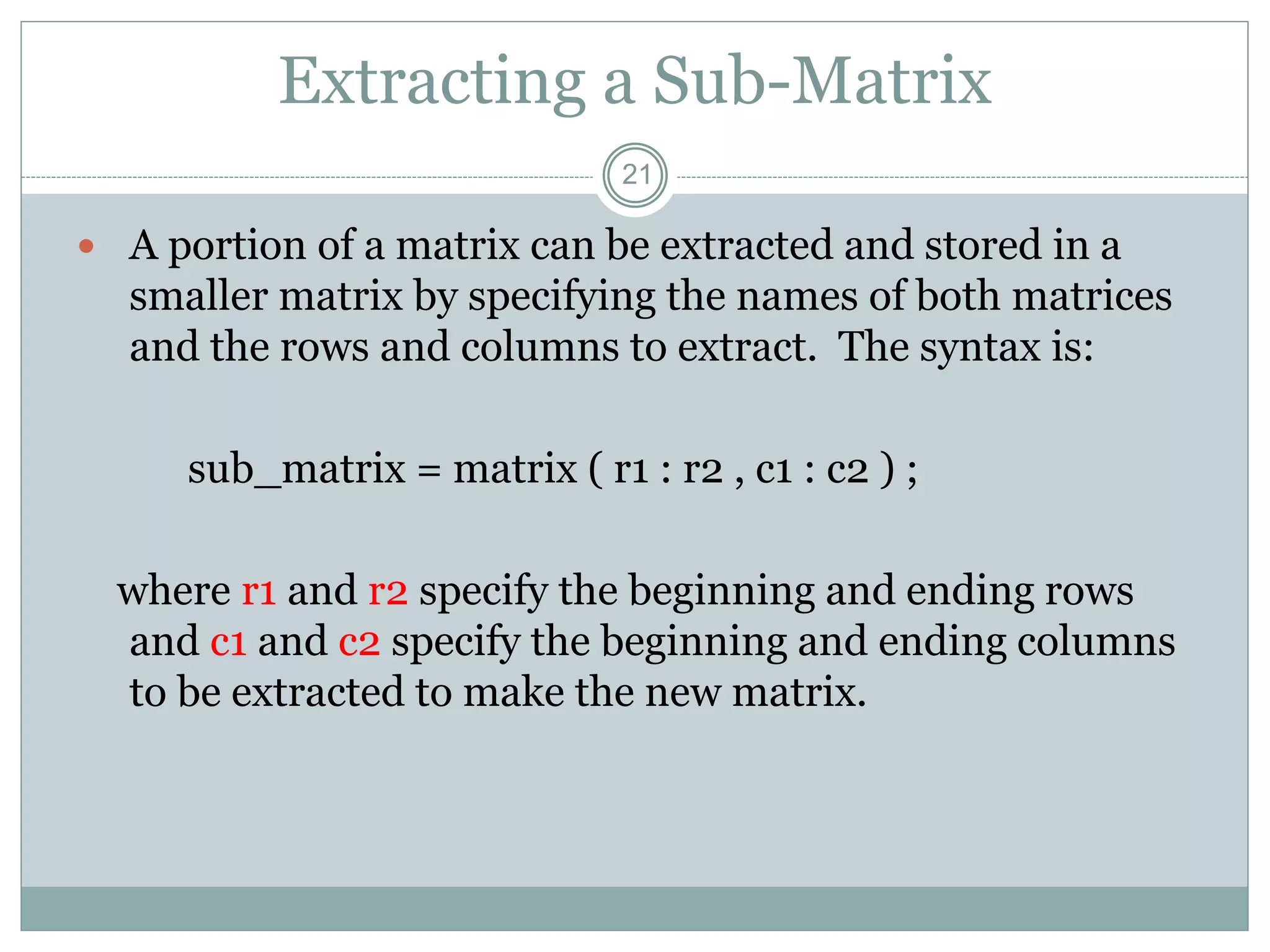 21
Extracting a Sub-Matrix
 A portion of a matrix can be extracted and stored in a
smaller matrix by specifying the names of both matrices
and the rows and columns to extract. The syntax is:
sub_matrix = matrix ( r1 : r2 , c1 : c2 ) ;
where r1 and r2 specify the beginning and ending rows
and c1 and c2 specify the beginning and ending columns
to be extracted to make the new matrix.
 