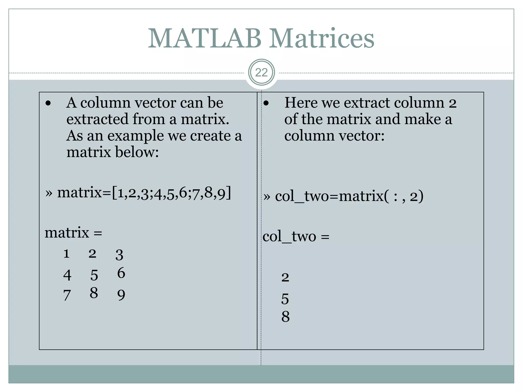 22
MATLAB Matrices
 A column vector can be
extracted from a matrix.
As an example we create a
matrix below:
» matrix=[1,2,3;4,5,6;7,8,9]
matrix =
1 2 3
4 5 6
7 8 9
 Here we extract column 2
of the matrix and make a
column vector:
» col_two=matrix( : , 2)
col_two =
2
5
8
 