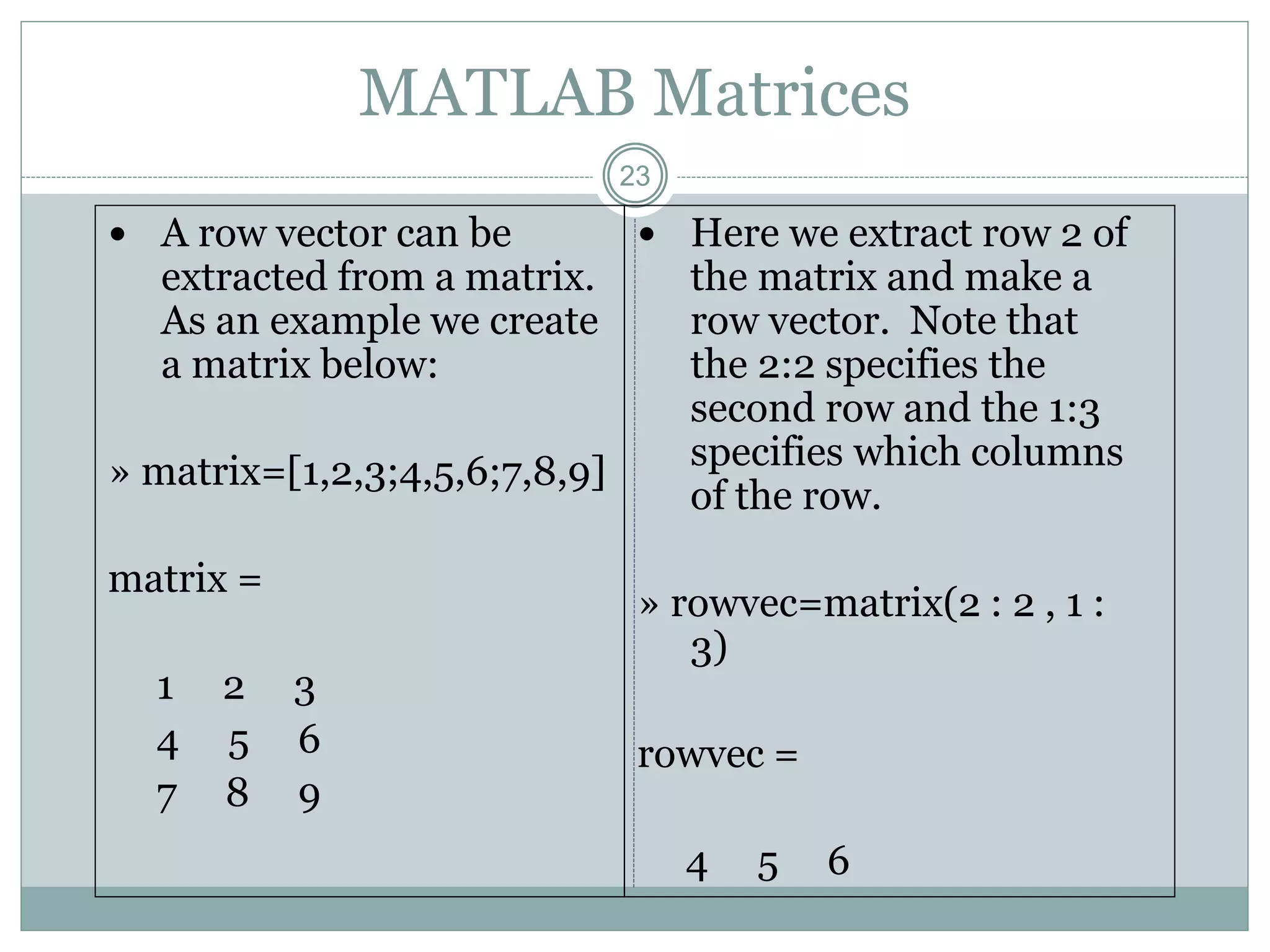 23
MATLAB Matrices
 A row vector can be
extracted from a matrix.
As an example we create
a matrix below:
» matrix=[1,2,3;4,5,6;7,8,9]
matrix =
1 2 3
4 5 6
7 8 9
 Here we extract row 2 of
the matrix and make a
row vector. Note that
the 2:2 specifies the
second row and the 1:3
specifies which columns
of the row.
» rowvec=matrix(2 : 2 , 1 :
3)
rowvec =
4 5 6
 