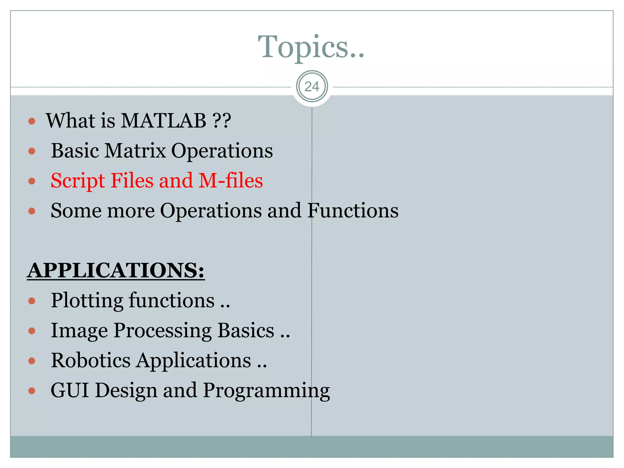 24
Topics..
 What is MATLAB ??
 Basic Matrix Operations
 Script Files and M-files
 Some more Operations and Functions
APPLICATIONS:
 Plotting functions ..
 Image Processing Basics ..
 Robotics Applications ..
 GUI Design and Programming
 