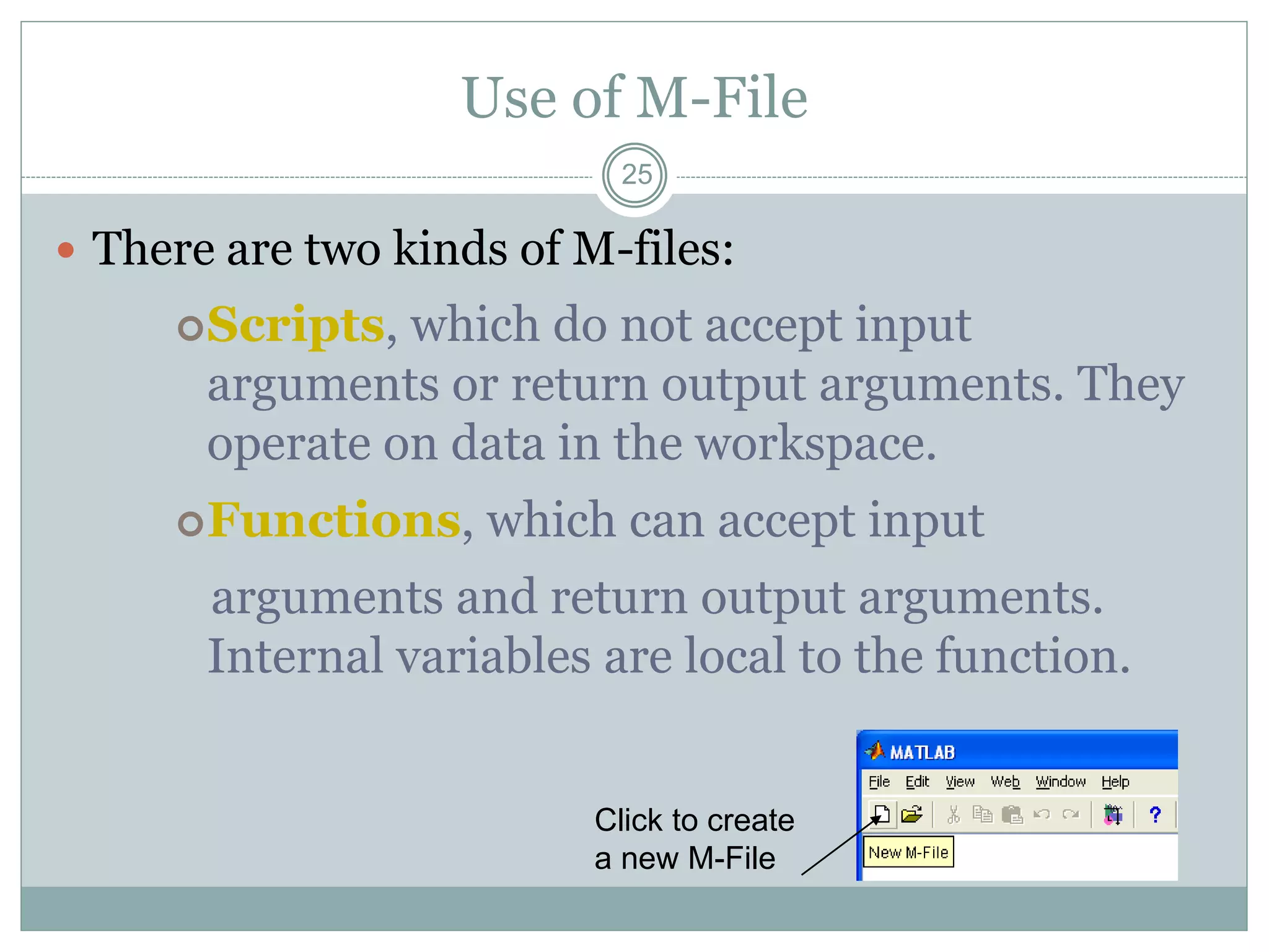 25
Use of M-File
 There are two kinds of M-files:
Scripts, which do not accept input
arguments or return output arguments. They
operate on data in the workspace.
Functions, which can accept input
arguments and return output arguments.
Internal variables are local to the function.
Click to create
a new M-File
 