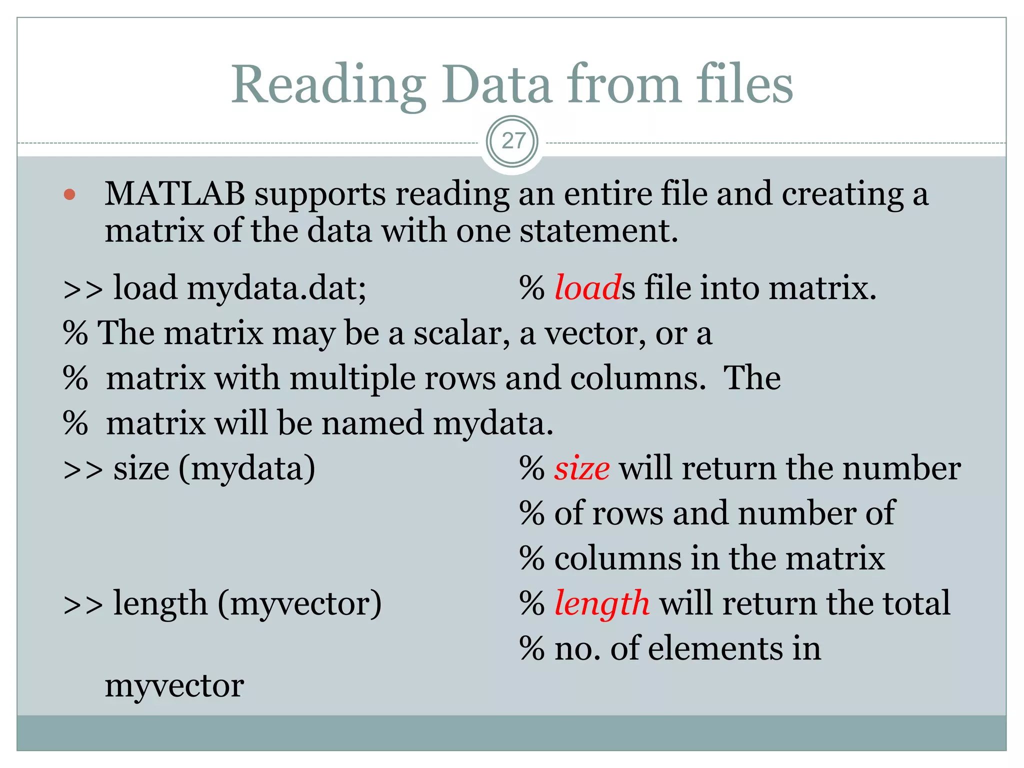 27
Reading Data from files
 MATLAB supports reading an entire file and creating a
matrix of the data with one statement.
>> load mydata.dat; % loads file into matrix.
% The matrix may be a scalar, a vector, or a
% matrix with multiple rows and columns. The
% matrix will be named mydata.
>> size (mydata) % size will return the number
% of rows and number of
% columns in the matrix
>> length (myvector) % length will return the total
% no. of elements in
myvector
 