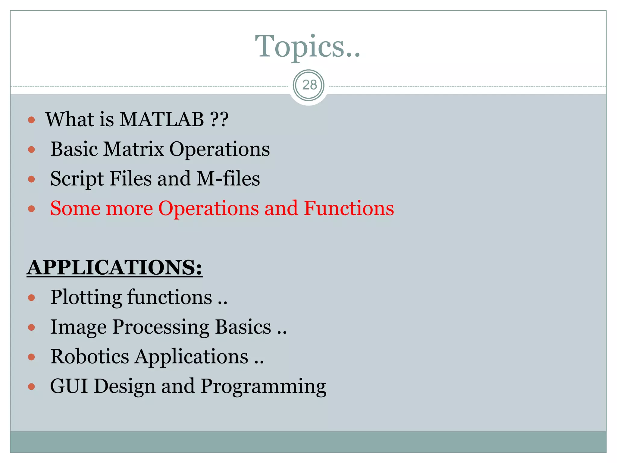 28
Topics..
 What is MATLAB ??
 Basic Matrix Operations
 Script Files and M-files
 Some more Operations and Functions
APPLICATIONS:
 Plotting functions ..
 Image Processing Basics ..
 Robotics Applications ..
 GUI Design and Programming
 