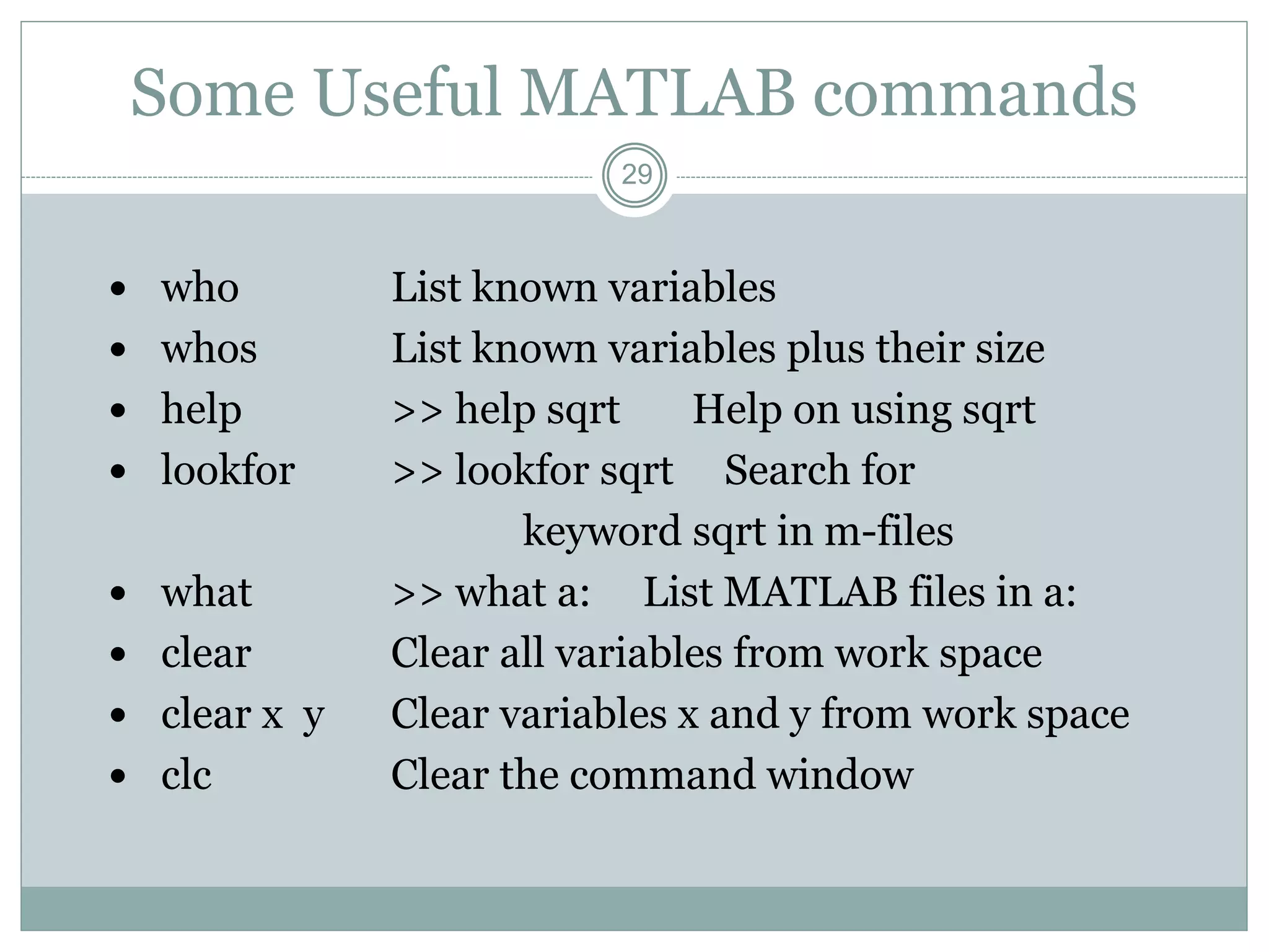 29
Some Useful MATLAB commands
 who List known variables
 whos List known variables plus their size
 help >> help sqrt Help on using sqrt
 lookfor >> lookfor sqrt Search for
keyword sqrt in m-files
 what >> what a: List MATLAB files in a:
 clear Clear all variables from work space
 clear x y Clear variables x and y from work space
 clc Clear the command window
 