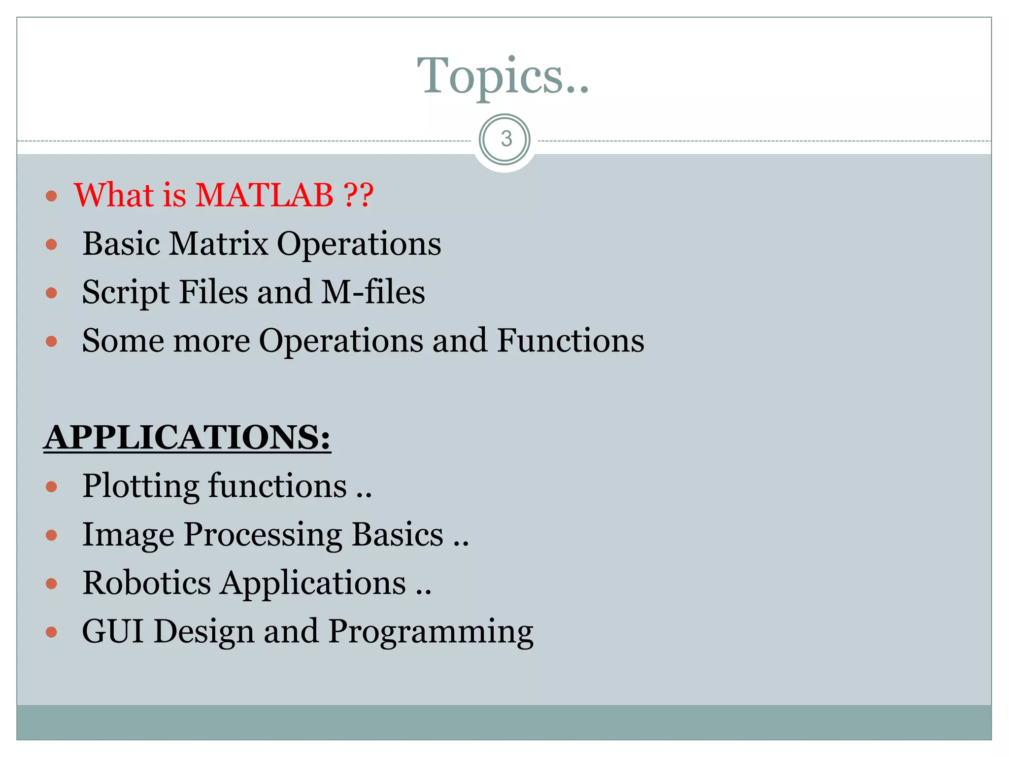 3
Topics..
 What is MATLAB ??
 Basic Matrix Operations
 Script Files and M-files
 Some more Operations and Functions
APPLICATIONS:
 Plotting functions ..
 Image Processing Basics ..
 Robotics Applications ..
 GUI Design and Programming
 