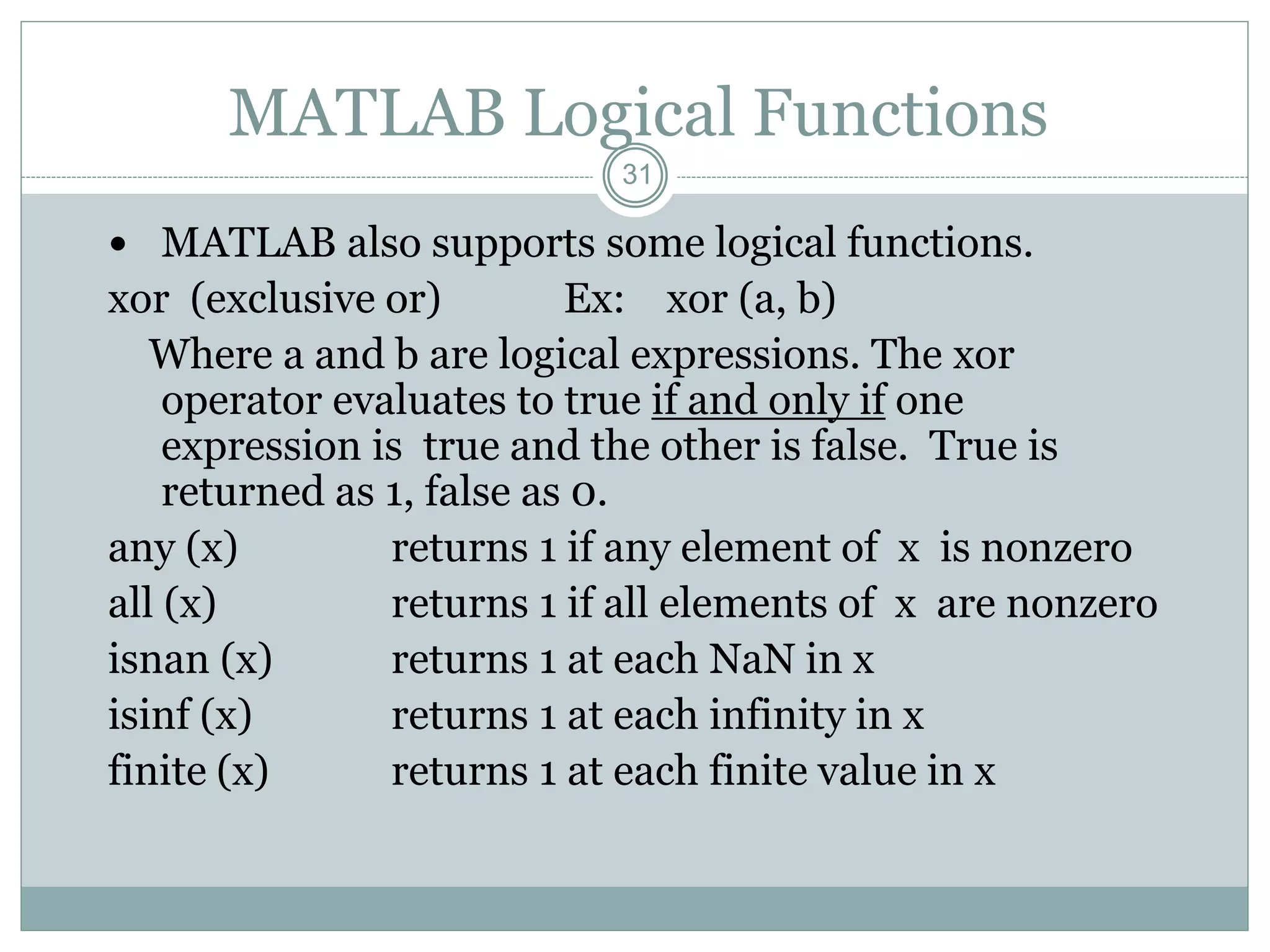 31
MATLAB Logical Functions
 MATLAB also supports some logical functions.
xor (exclusive or) Ex: xor (a, b)
Where a and b are logical expressions. The xor
operator evaluates to true if and only if one
expression is true and the other is false. True is
returned as 1, false as 0.
any (x) returns 1 if any element of x is nonzero
all (x) returns 1 if all elements of x are nonzero
isnan (x) returns 1 at each NaN in x
isinf (x) returns 1 at each infinity in x
finite (x) returns 1 at each finite value in x
 