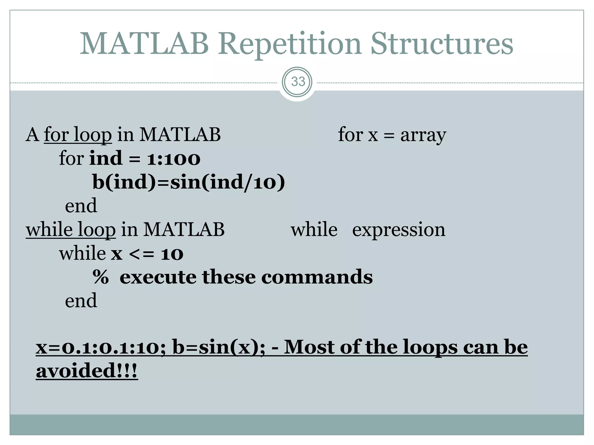 33
MATLAB Repetition Structures
A for loop in MATLAB for x = array
for ind = 1:100
b(ind)=sin(ind/10)
end
while loop in MATLAB while expression
while x <= 10
% execute these commands
end
x=0.1:0.1:10; b=sin(x); - Most of the loops can be
avoided!!!
 