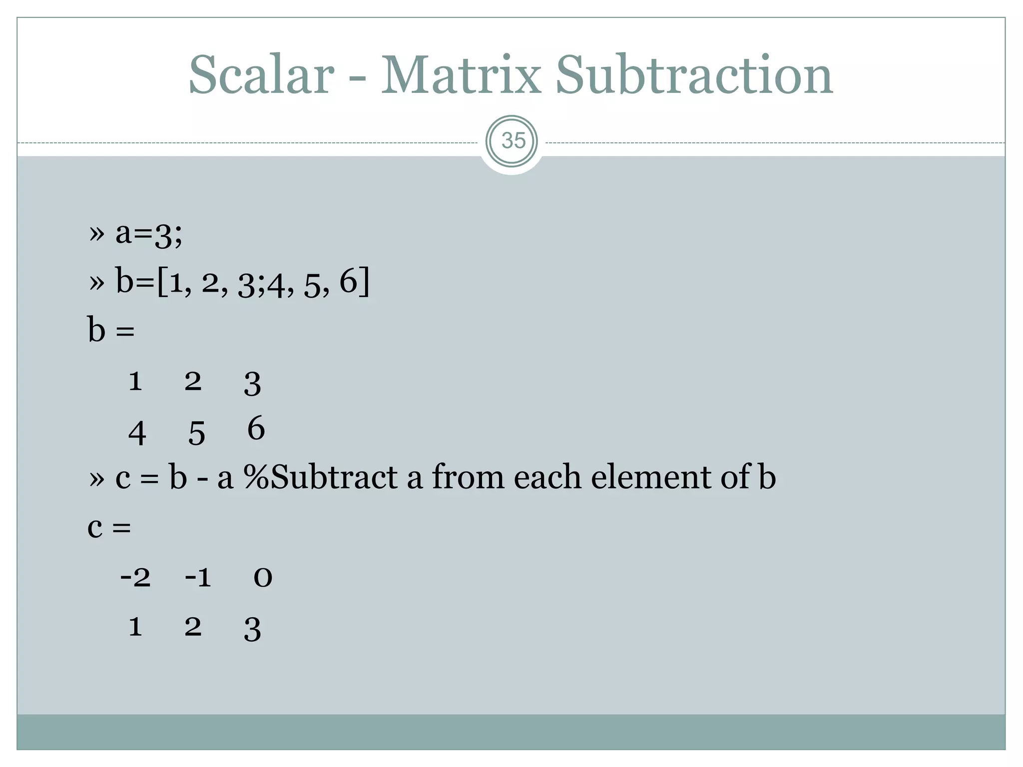 35
Scalar - Matrix Subtraction
» a=3;
» b=[1, 2, 3;4, 5, 6]
b =
1 2 3
4 5 6
» c = b - a %Subtract a from each element of b
c =
-2 -1 0
1 2 3
 