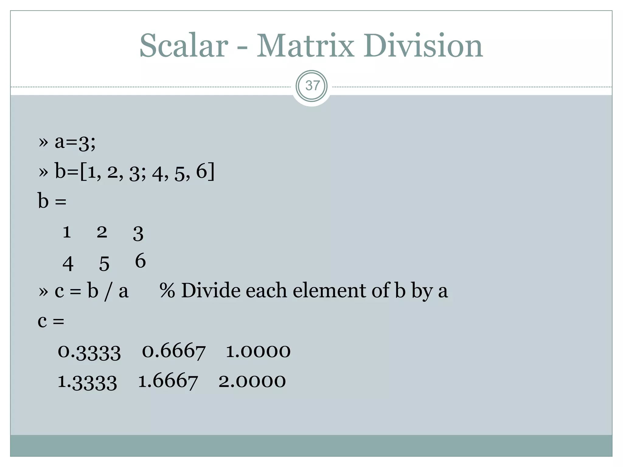 37
Scalar - Matrix Division
» a=3;
» b=[1, 2, 3; 4, 5, 6]
b =
1 2 3
4 5 6
» c = b / a % Divide each element of b by a
c =
0.3333 0.6667 1.0000
1.3333 1.6667 2.0000
 