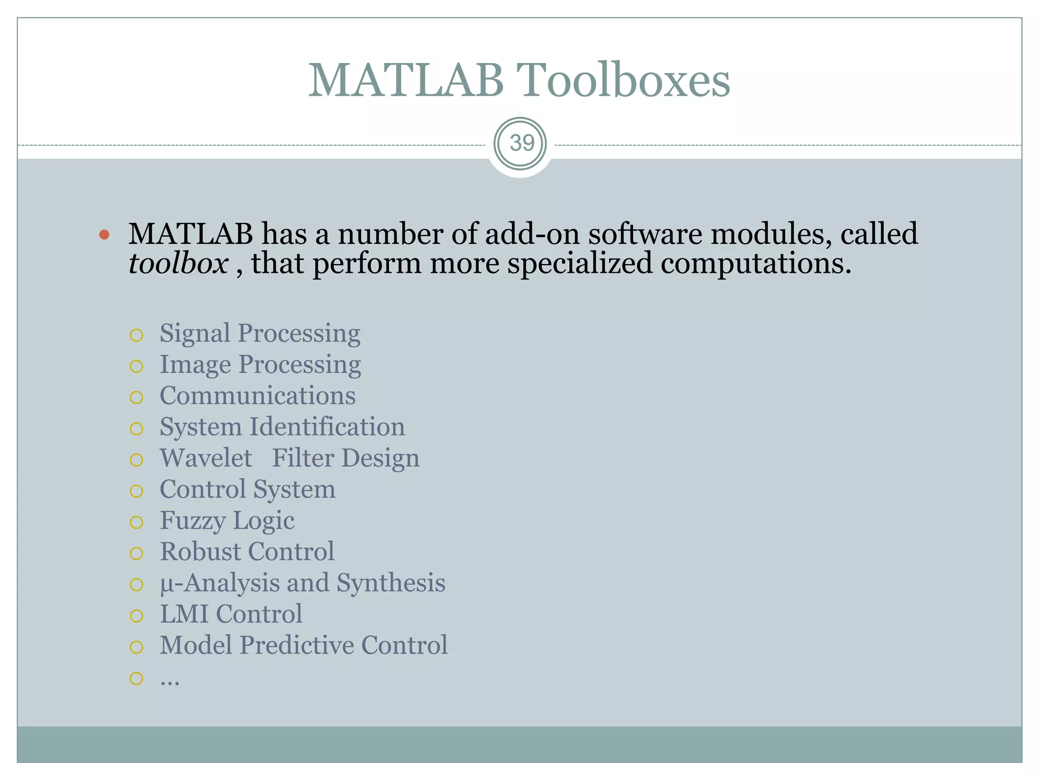 39
39
MATLAB Toolboxes
 MATLAB has a number of add-on software modules, called
toolbox , that perform more specialized computations.
 Signal Processing
 Image Processing
 Communications
 System Identification
 Wavelet Filter Design
 Control System
 Fuzzy Logic
 Robust Control
 µ-Analysis and Synthesis
 LMI Control
 Model Predictive Control
 …
 