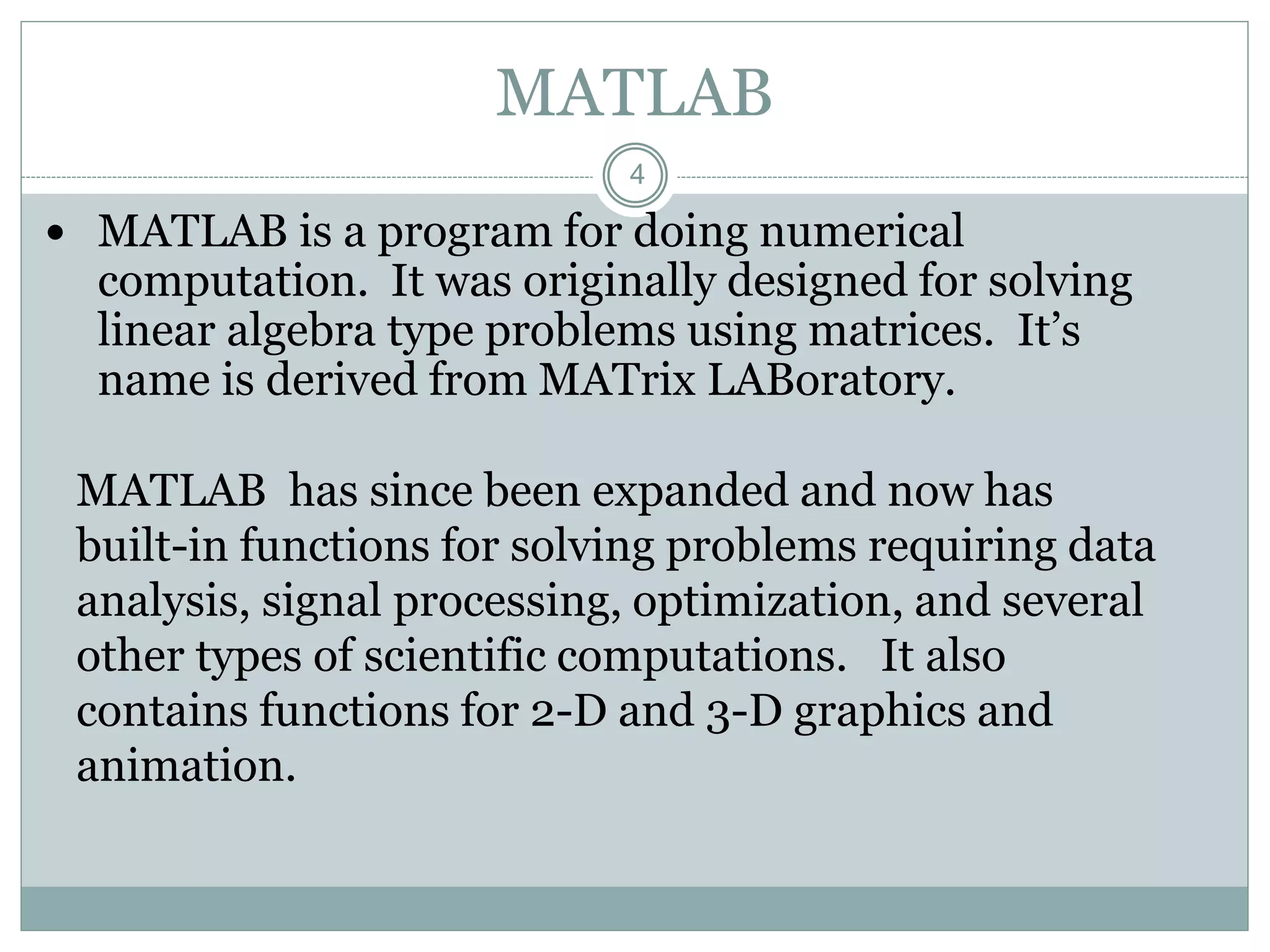 4
MATLAB
 MATLAB is a program for doing numerical
computation. It was originally designed for solving
linear algebra type problems using matrices. It’s
name is derived from MATrix LABoratory.
MATLAB has since been expanded and now has
built-in functions for solving problems requiring data
analysis, signal processing, optimization, and several
other types of scientific computations. It also
contains functions for 2-D and 3-D graphics and
animation.
 