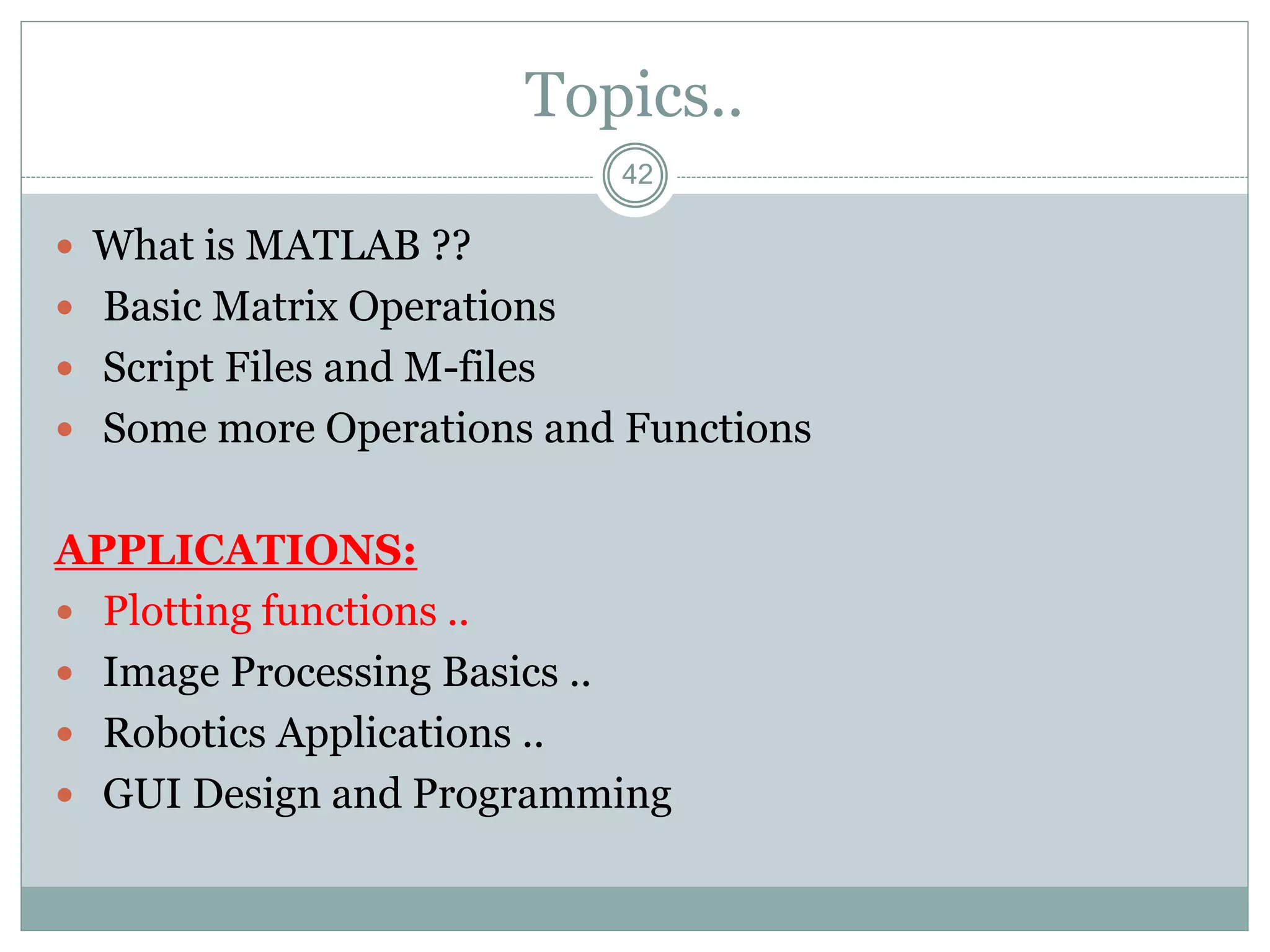 42
Topics..
 What is MATLAB ??
 Basic Matrix Operations
 Script Files and M-files
 Some more Operations and Functions
APPLICATIONS:
 Plotting functions ..
 Image Processing Basics ..
 Robotics Applications ..
 GUI Design and Programming
 