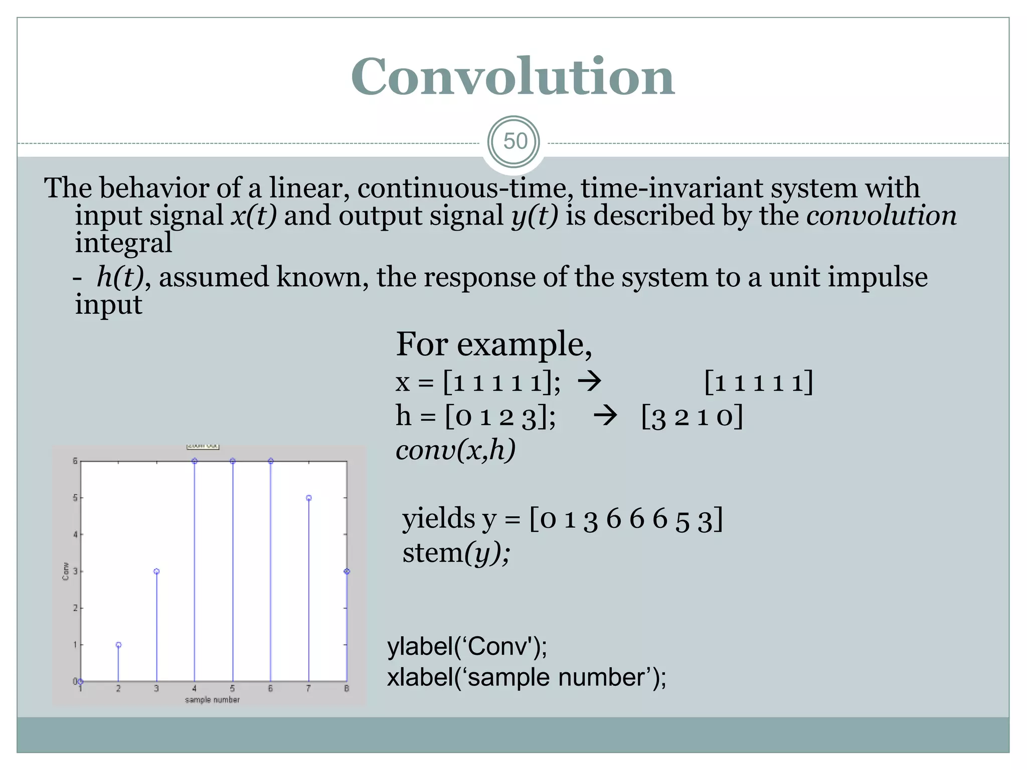 50
Convolution
The behavior of a linear, continuous-time, time-invariant system with
input signal x(t) and output signal y(t) is described by the convolution
integral
- h(t), assumed known, the response of the system to a unit impulse
input
For example,
x = [1 1 1 1 1];  [1 1 1 1 1]
h = [0 1 2 3];  [3 2 1 0]
conv(x,h)
yields y = [0 1 3 6 6 6 5 3]
stem(y);
ylabel(‘Conv');
xlabel(‘sample number’);
 