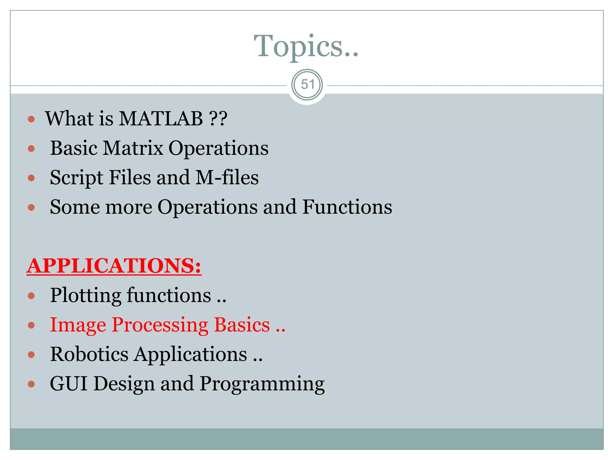 51
Topics..
 What is MATLAB ??
 Basic Matrix Operations
 Script Files and M-files
 Some more Operations and Functions
APPLICATIONS:
 Plotting functions ..
 Image Processing Basics ..
 Robotics Applications ..
 GUI Design and Programming
 