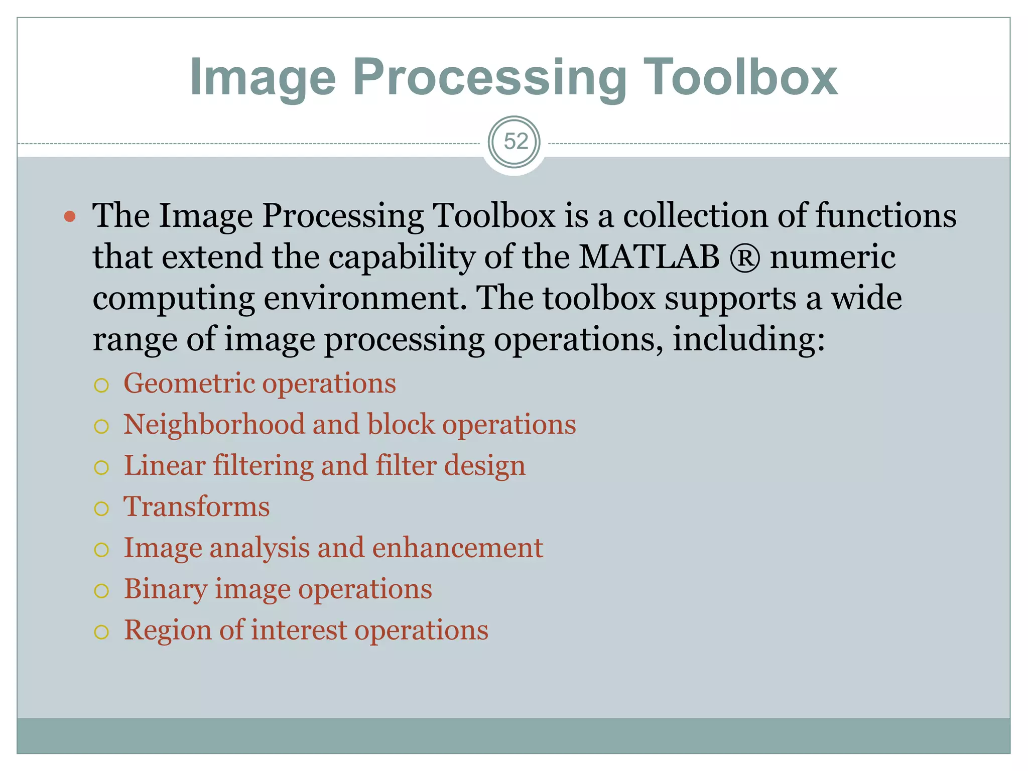 52
52
Image Processing Toolbox
 The Image Processing Toolbox is a collection of functions
that extend the capability of the MATLAB ® numeric
computing environment. The toolbox supports a wide
range of image processing operations, including:
 Geometric operations
 Neighborhood and block operations
 Linear filtering and filter design
 Transforms
 Image analysis and enhancement
 Binary image operations
 Region of interest operations
 