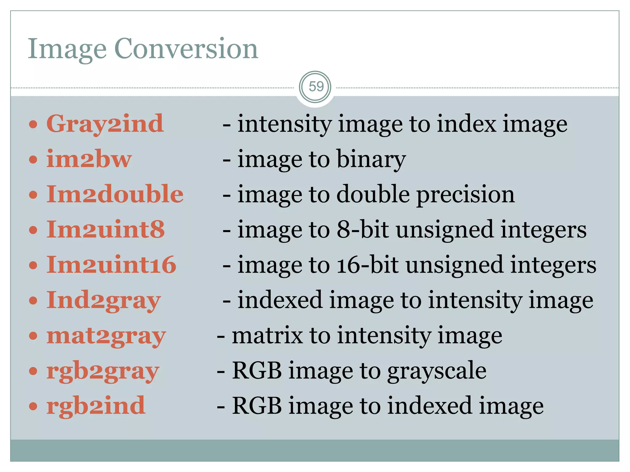 59
59
Image Conversion
 Gray2ind - intensity image to index image
 im2bw - image to binary
 Im2double - image to double precision
 Im2uint8 - image to 8-bit unsigned integers
 Im2uint16 - image to 16-bit unsigned integers
 Ind2gray - indexed image to intensity image
 mat2gray - matrix to intensity image
 rgb2gray - RGB image to grayscale
 rgb2ind - RGB image to indexed image
 