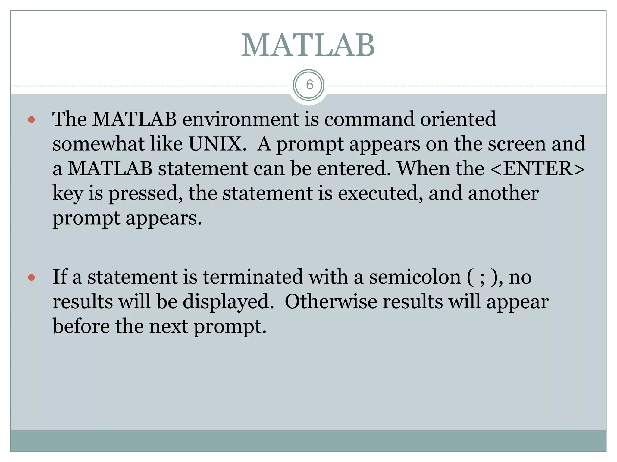 6
MATLAB
 The MATLAB environment is command oriented
somewhat like UNIX. A prompt appears on the screen and
a MATLAB statement can be entered. When the <ENTER>
key is pressed, the statement is executed, and another
prompt appears.
 If a statement is terminated with a semicolon ( ; ), no
results will be displayed. Otherwise results will appear
before the next prompt.
 