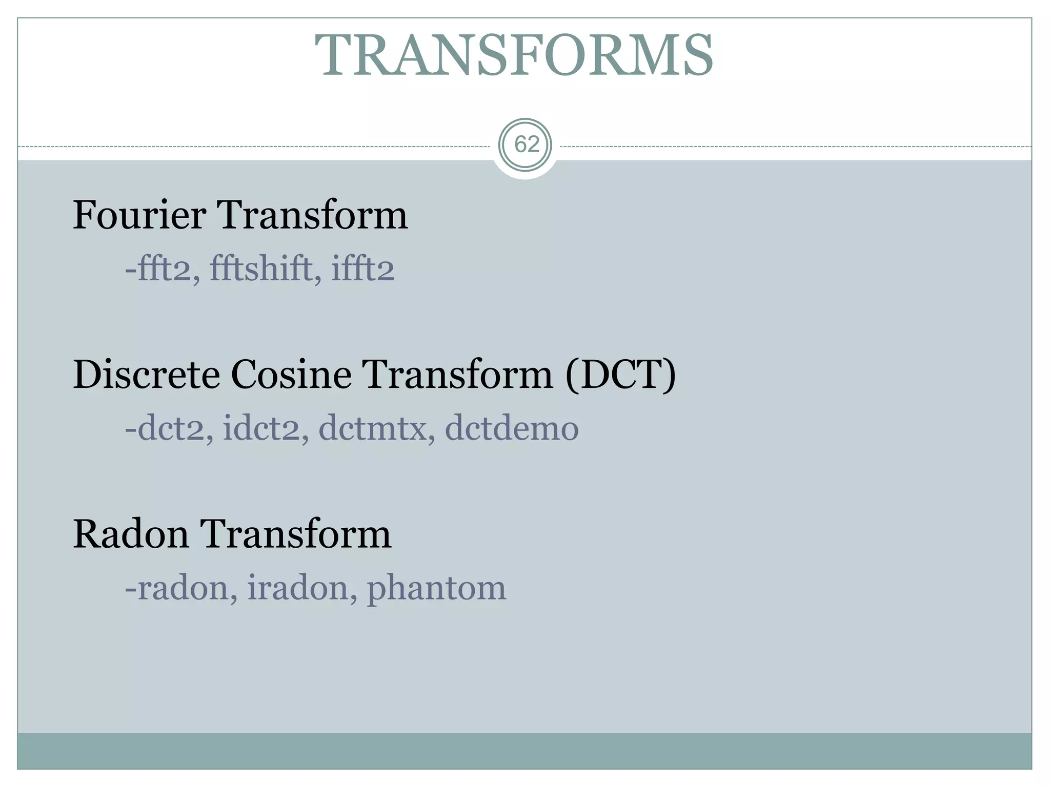 62
62
TRANSFORMS
Fourier Transform
-fft2, fftshift, ifft2
Discrete Cosine Transform (DCT)
-dct2, idct2, dctmtx, dctdemo
Radon Transform
-radon, iradon, phantom
 