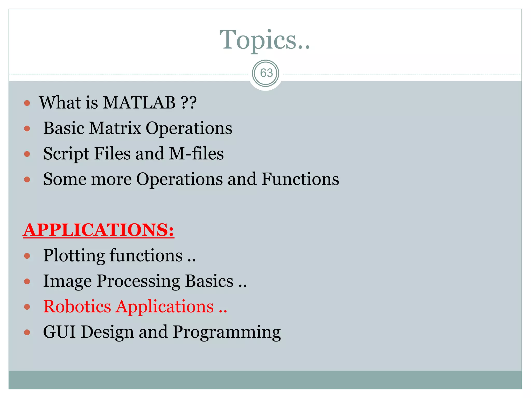 63
Topics..
 What is MATLAB ??
 Basic Matrix Operations
 Script Files and M-files
 Some more Operations and Functions
APPLICATIONS:
 Plotting functions ..
 Image Processing Basics ..
 Robotics Applications ..
 GUI Design and Programming
 