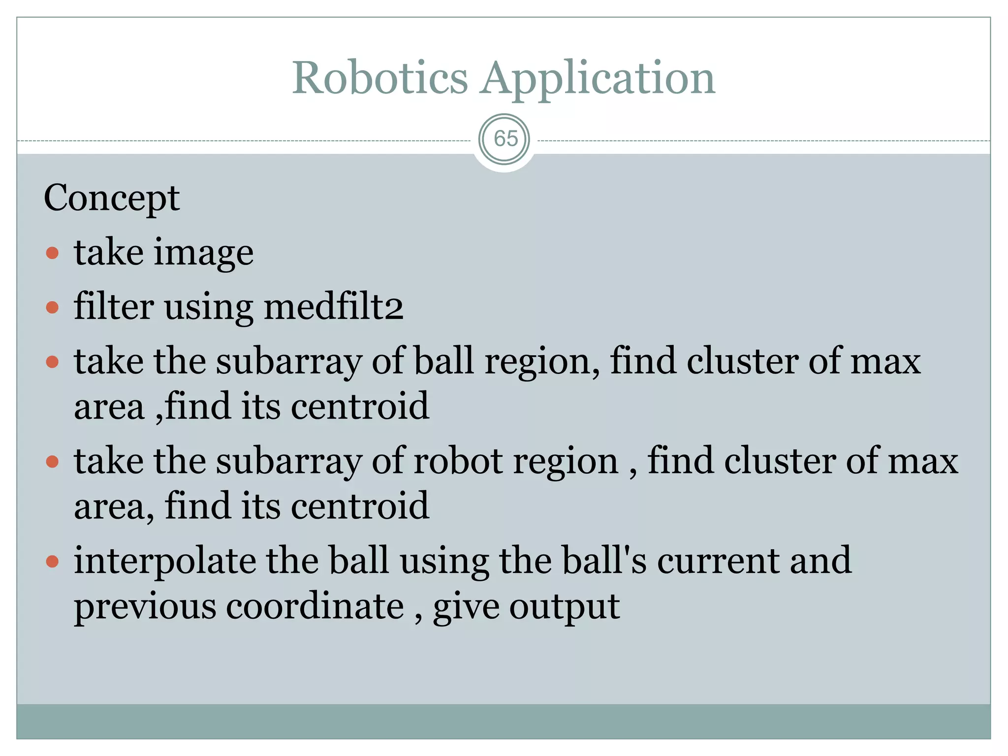 65
Robotics Application
Concept
 take image
 filter using medfilt2
 take the subarray of ball region, find cluster of max
area ,find its centroid
 take the subarray of robot region , find cluster of max
area, find its centroid
 interpolate the ball using the ball's current and
previous coordinate , give output
 