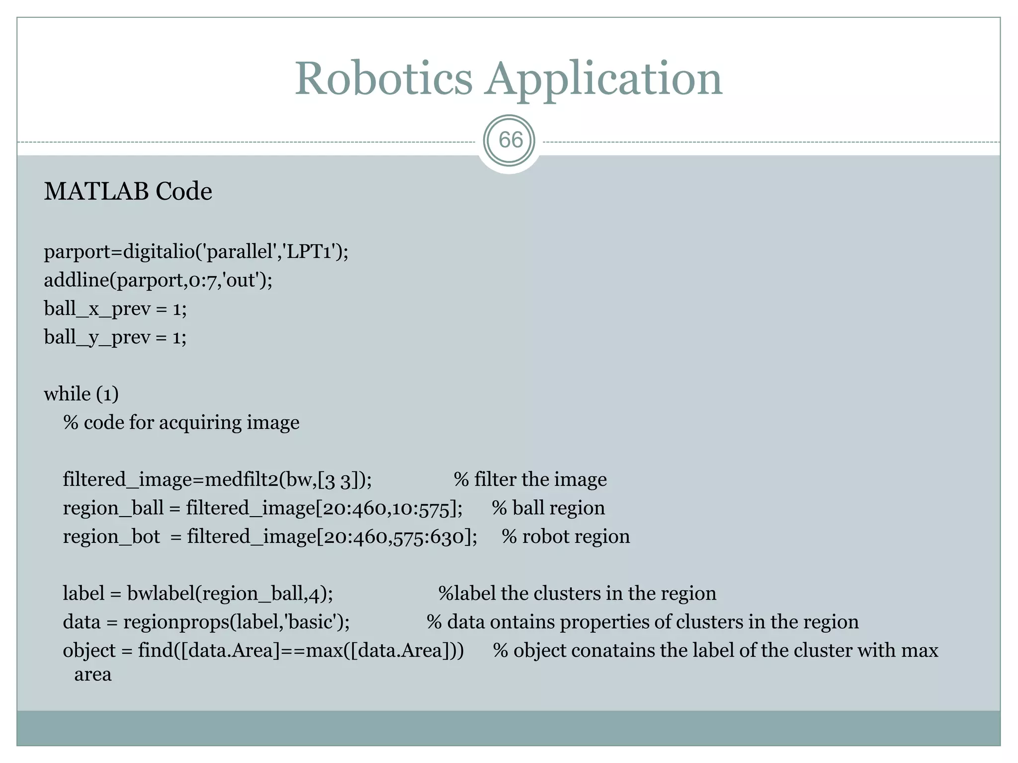 66
Robotics Application
MATLAB Code
parport=digitalio('parallel','LPT1');
addline(parport,0:7,'out');
ball_x_prev = 1;
ball_y_prev = 1;
while (1)
% code for acquiring image
filtered_image=medfilt2(bw,[3 3]); % filter the image
region_ball = filtered_image[20:460,10:575]; % ball region
region_bot = filtered_image[20:460,575:630]; % robot region
label = bwlabel(region_ball,4); %label the clusters in the region
data = regionprops(label,'basic'); % data ontains properties of clusters in the region
object = find([data.Area]==max([data.Area])) % object conatains the label of the cluster with max
area
 