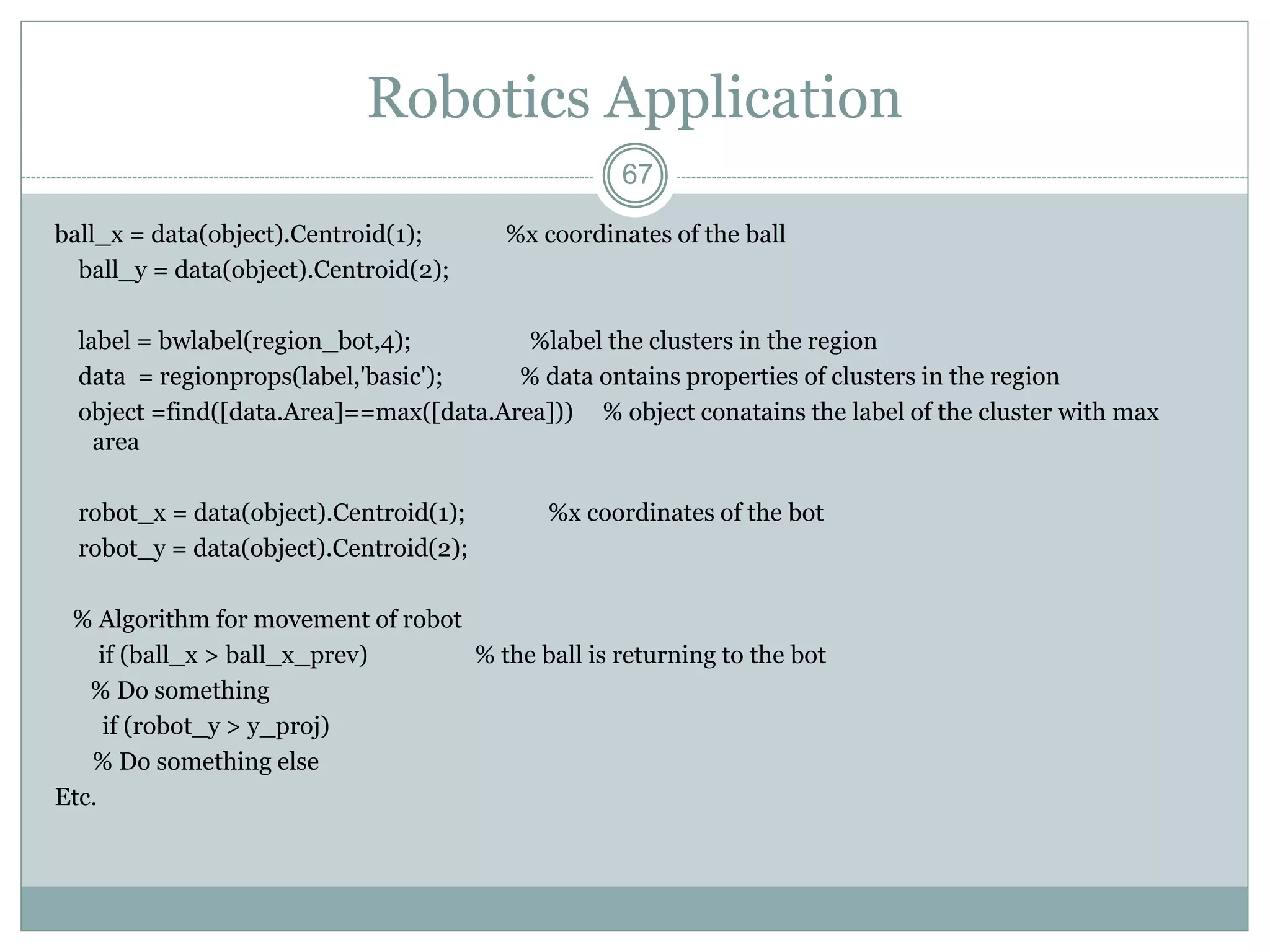 67
Robotics Application
ball_x = data(object).Centroid(1); %x coordinates of the ball
ball_y = data(object).Centroid(2);
label = bwlabel(region_bot,4); %label the clusters in the region
data = regionprops(label,'basic'); % data ontains properties of clusters in the region
object =find([data.Area]==max([data.Area])) % object conatains the label of the cluster with max
area
robot_x = data(object).Centroid(1); %x coordinates of the bot
robot_y = data(object).Centroid(2);
% Algorithm for movement of robot
if (ball_x > ball_x_prev) % the ball is returning to the bot
% Do something
if (robot_y > y_proj)
% Do something else
Etc.
 