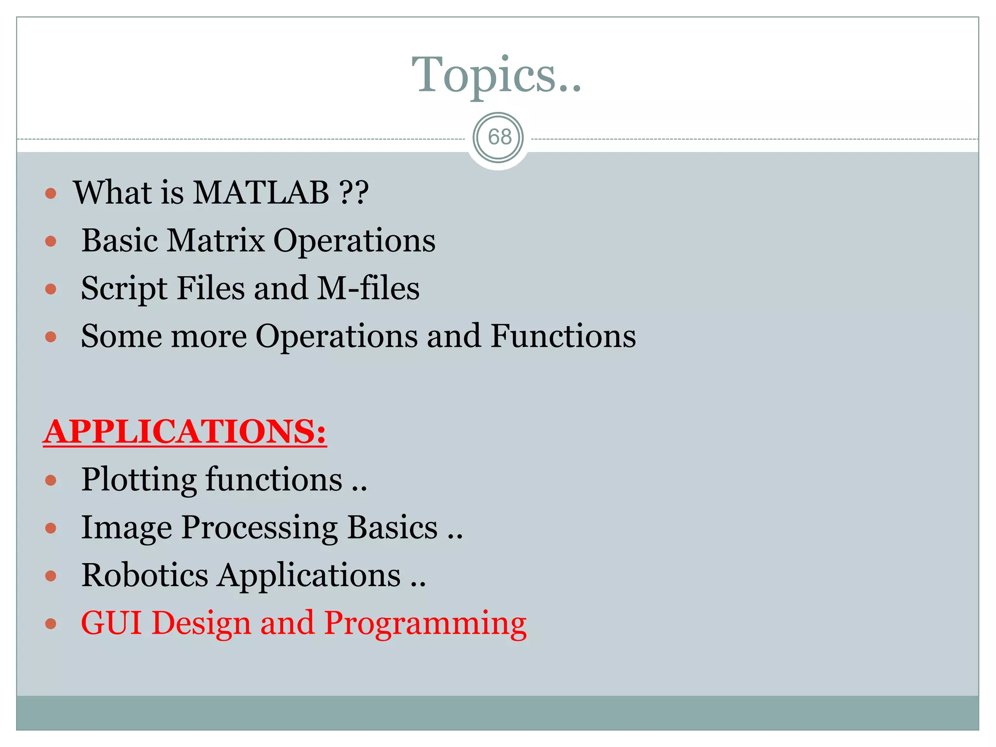 68
Topics..
 What is MATLAB ??
 Basic Matrix Operations
 Script Files and M-files
 Some more Operations and Functions
APPLICATIONS:
 Plotting functions ..
 Image Processing Basics ..
 Robotics Applications ..
 GUI Design and Programming
 