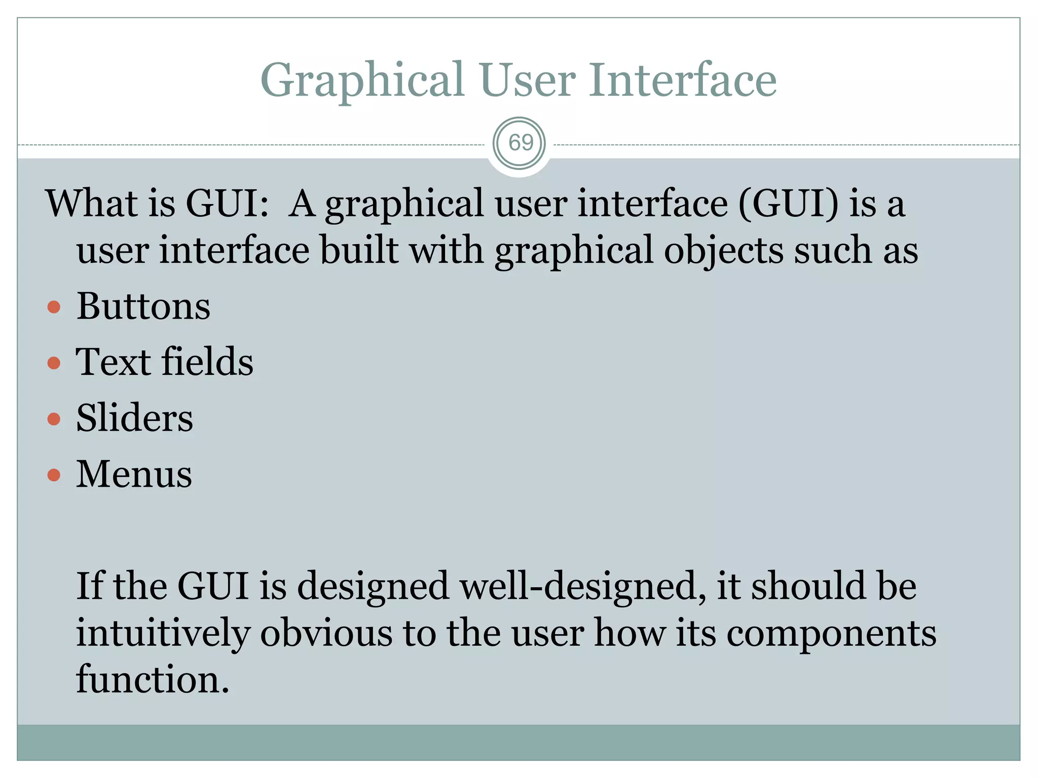 69
Graphical User Interface
What is GUI: A graphical user interface (GUI) is a
user interface built with graphical objects such as
 Buttons
 Text fields
 Sliders
 Menus
If the GUI is designed well-designed, it should be
intuitively obvious to the user how its components
function.
 