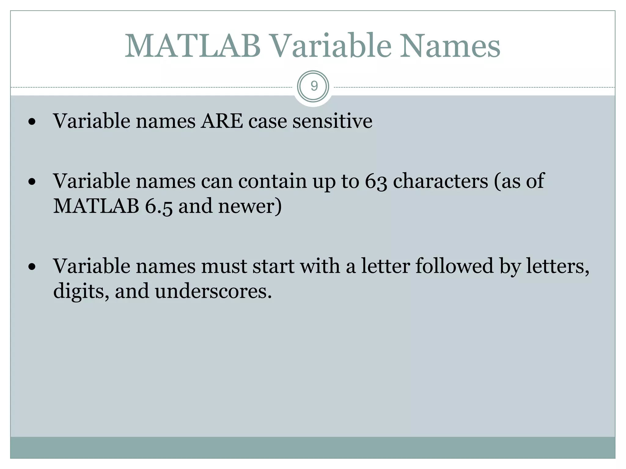 9
MATLAB Variable Names
 Variable names ARE case sensitive
 Variable names can contain up to 63 characters (as of
MATLAB 6.5 and newer)
 Variable names must start with a letter followed by letters,
digits, and underscores.
 