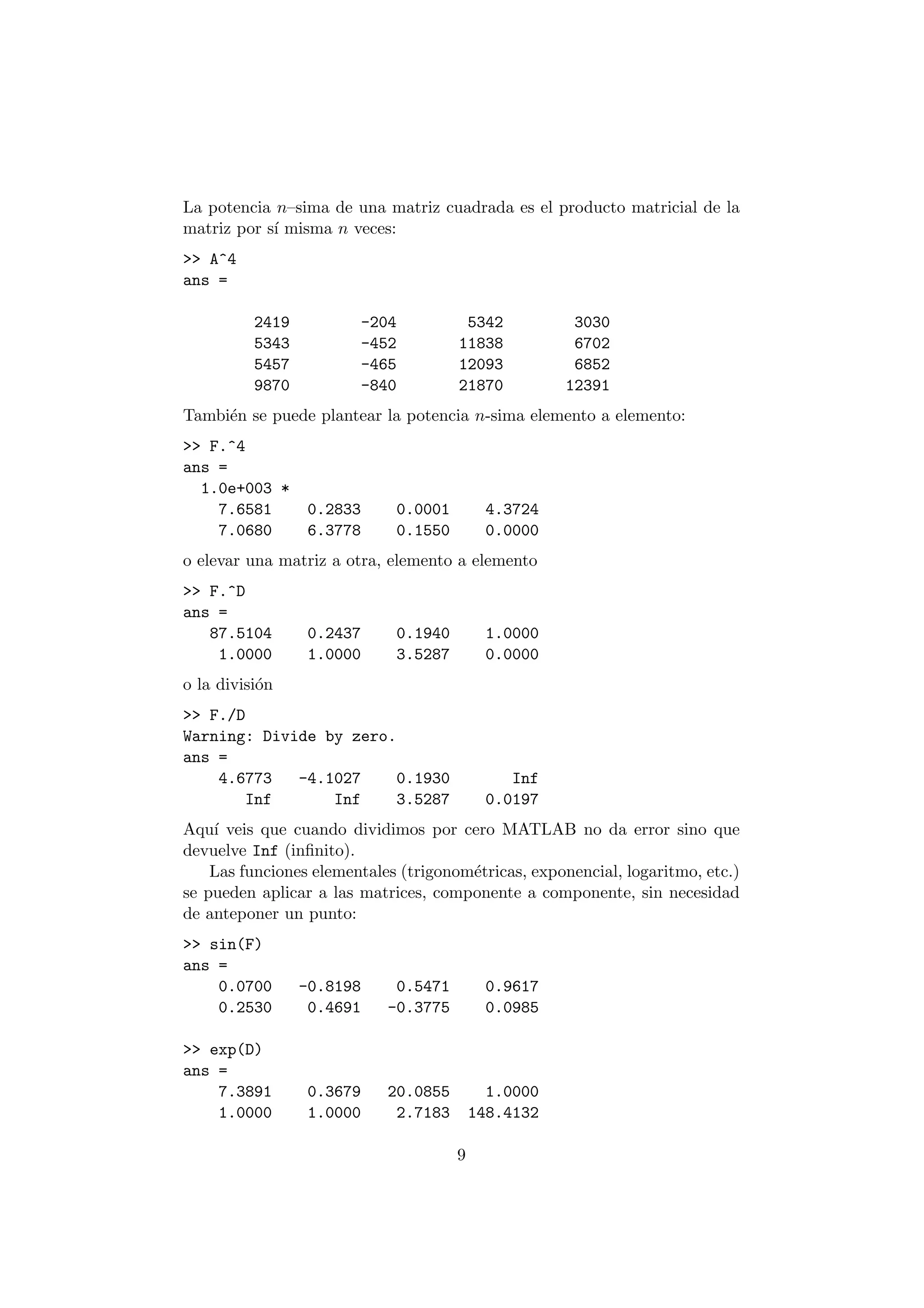 La potencia n{sima de una matriz cuadrada es el producto matricial de la 
matriz por s¶³ misma n veces: 
>> A^4 
ans = 
2419 -204 5342 3030 
5343 -452 11838 6702 
5457 -465 12093 6852 
9870 -840 21870 12391 
Tambi¶en se puede plantear la potencia n-sima elemento a elemento: 
>> F.^4 
ans = 
1.0e+003 * 
7.6581 0.2833 0.0001 4.3724 
7.0680 6.3778 0.1550 0.0000 
o elevar una matriz a otra, elemento a elemento 
>> F.^D 
ans = 
87.5104 0.2437 0.1940 1.0000 
1.0000 1.0000 3.5287 0.0000 
o la divisi¶on 
>> F./D 
Warning: Divide by zero. 
ans = 
4.6773 -4.1027 0.1930 Inf 
Inf Inf 3.5287 0.0197 
Aqu¶³ veis que cuando dividimos por cero MATLAB no da error sino que 
devuelve Inf (in¯nito). 
Las funciones elementales (trigonom¶etricas, exponencial, logaritmo, etc.) 
se pueden aplicar a las matrices, componente a componente, sin necesidad 
de anteponer un punto: 
>> sin(F) 
ans = 
0.0700 -0.8198 0.5471 0.9617 
0.2530 0.4691 -0.3775 0.0985 
>> exp(D) 
ans = 
7.3891 0.3679 20.0855 1.0000 
1.0000 1.0000 2.7183 148.4132 
9 
 