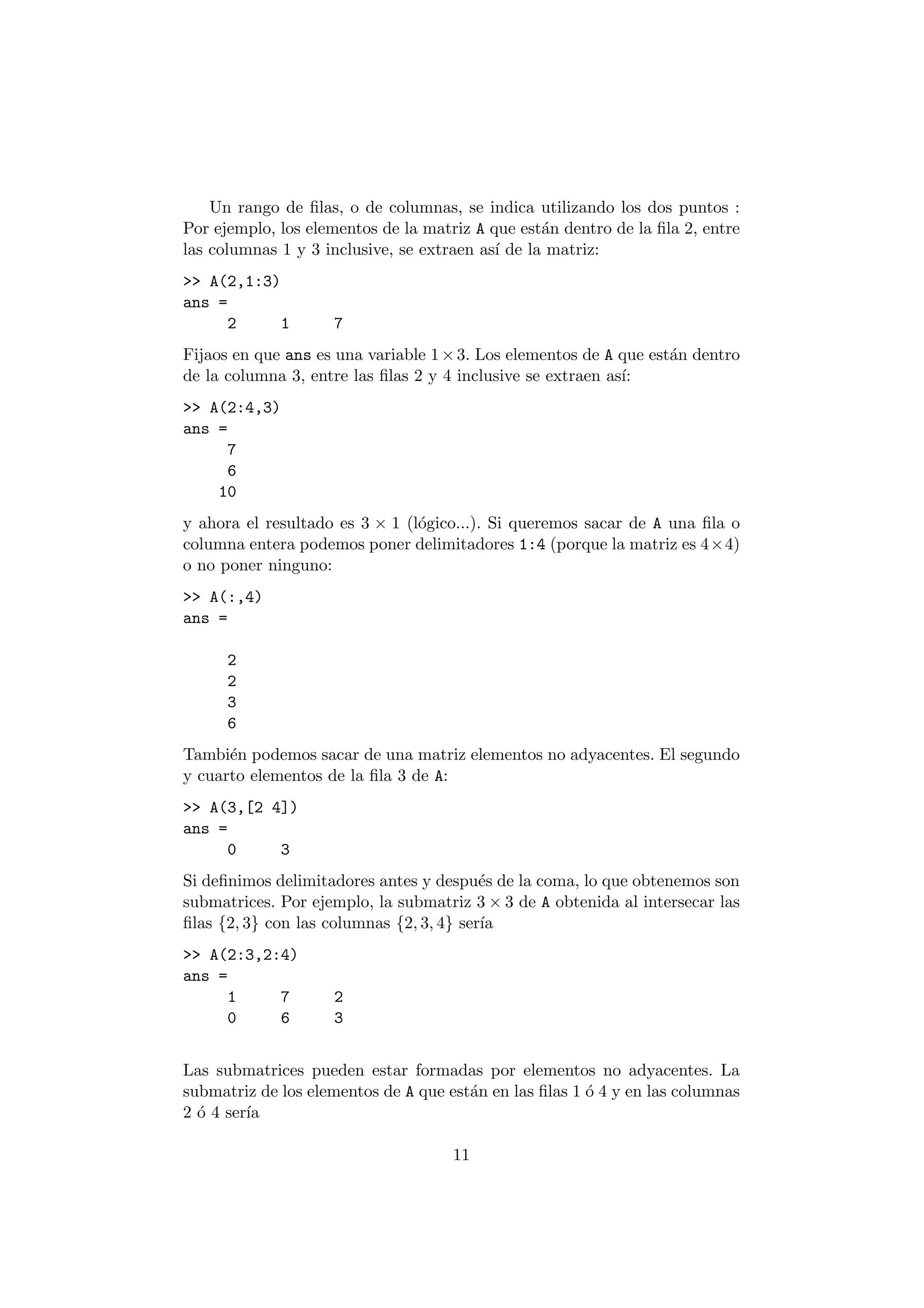 Un rango de ¯las, o de columnas, se indica utilizando los dos puntos : 
Por ejemplo, los elementos de la matriz A que est¶an dentro de la ¯la 2, entre 
las columnas 1 y 3 inclusive, se extraen as¶³ de la matriz: 
>> A(2,1:3) 
ans = 
2 1 7 
Fijaos en que ans es una variable 1£3: Los elementos de A que est¶an dentro 
de la columna 3, entre las ¯las 2 y 4 inclusive se extraen as¶³: 
>> A(2:4,3) 
ans = 
7 
6 
10 
y ahora el resultado es 3 £ 1 (l¶ogico...). Si queremos sacar de A una ¯la o 
columna entera podemos poner delimitadores 1:4 (porque la matriz es 4£4) 
o no poner ninguno: 
>> A(:,4) 
ans = 
2 
2 
3 
6 
Tambi¶en podemos sacar de una matriz elementos no adyacentes. El segundo 
y cuarto elementos de la ¯la 3 de A: 
>> A(3,[2 4]) 
ans = 
0 3 
Si de¯nimos delimitadores antes y despu¶es de la coma, lo que obtenemos son 
submatrices. Por ejemplo, la submatriz 3£3 de A obtenida al intersecar las 
¯las f2; 3g con las columnas f2; 3; 4g ser¶³a 
>> A(2:3,2:4) 
ans = 
1 7 2 
0 6 3 
Las submatrices pueden estar formadas por elementos no adyacentes. La 
submatriz de los elementos de A que est¶an en las ¯las 1 ¶o 4 y en las columnas 
2 ¶o 4 ser¶³a 
11 
 
