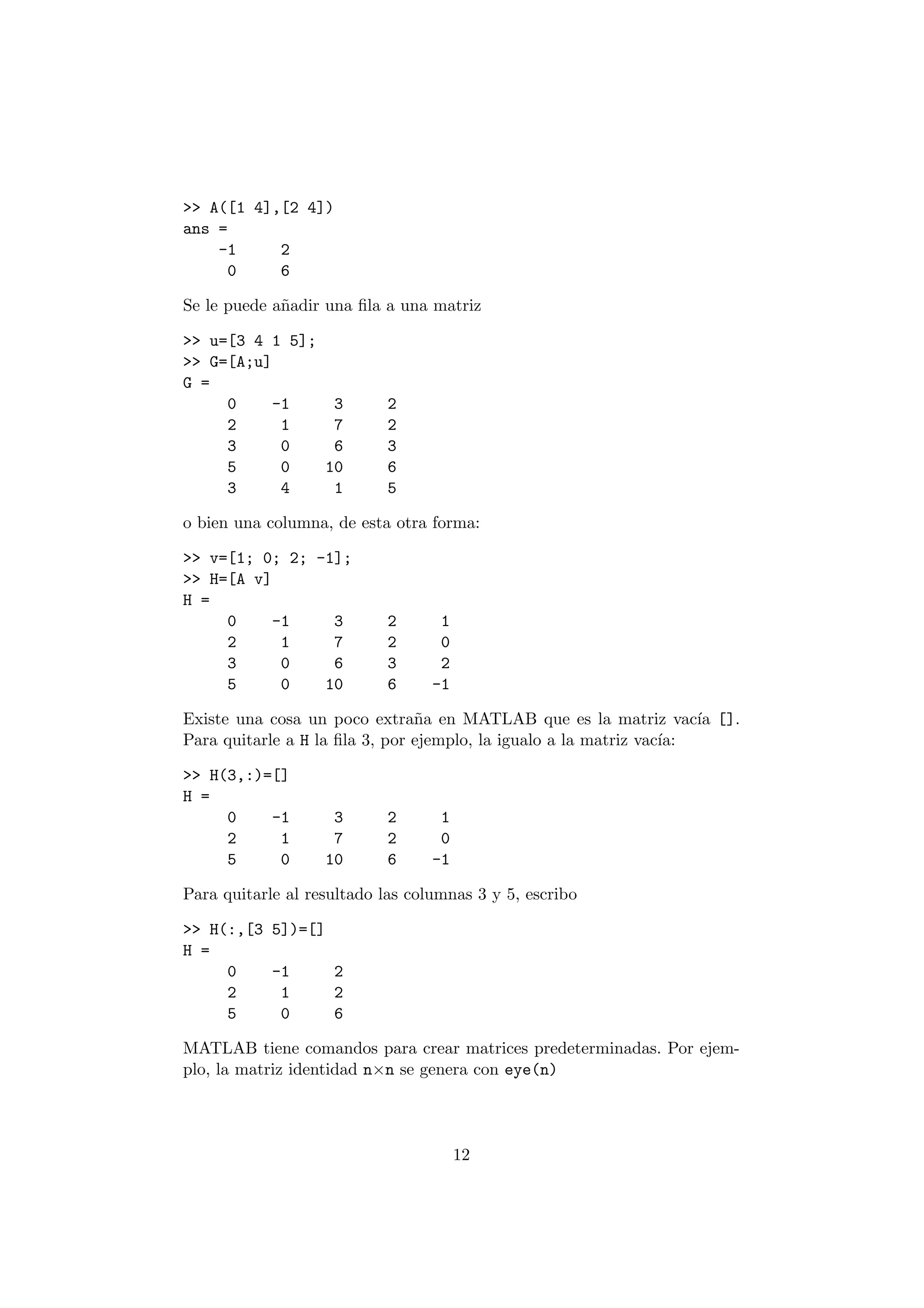 >> A([1 4],[2 4]) 
ans = 
-1 2 
0 6 
Se le puede a~nadir una ¯la a una matriz 
>> u=[3 4 1 5]; 
>> G=[A;u] 
G = 
0 -1 3 2 
2 1 7 2 
3 0 6 3 
5 0 10 6 
3 4 1 5 
o bien una columna, de esta otra forma: 
>> v=[1; 0; 2; -1]; 
>> H=[A v] 
H = 
0 -1 3 2 1 
2 1 7 2 0 
3 0 6 3 2 
5 0 10 6 -1 
Existe una cosa un poco extra~na en MATLAB que es la matriz vac¶³a []. 
Para quitarle a H la ¯la 3, por ejemplo, la igualo a la matriz vac¶³a: 
>> H(3,:)=[] 
H = 
0 -1 3 2 1 
2 1 7 2 0 
5 0 10 6 -1 
Para quitarle al resultado las columnas 3 y 5, escribo 
>> H(:,[3 5])=[] 
H = 
0 -1 2 
2 1 2 
5 0 6 
MATLAB tiene comandos para crear matrices predeterminadas. Por ejem- 
plo, la matriz identidad n£n se genera con eye(n) 
12 
 