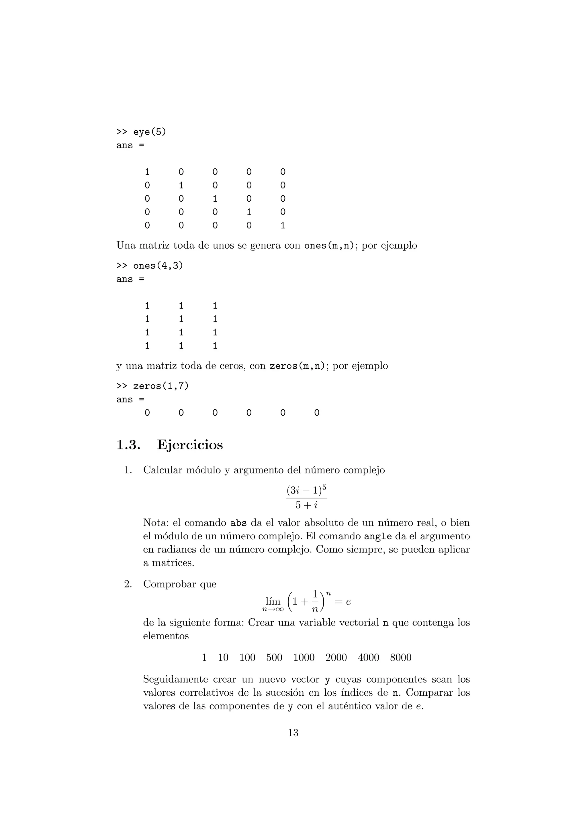 >> eye(5) 
ans = 
1 0 0 0 0 
0 1 0 0 0 
0 0 1 0 0 
0 0 0 1 0 
0 0 0 0 1 
Una matriz toda de unos se genera con ones(m,n); por ejemplo 
>> ones(4,3) 
ans = 
1 1 1 
1 1 1 
1 1 1 
1 1 1 
y una matriz toda de ceros, con zeros(m,n); por ejemplo 
>> zeros(1,7) 
ans = 
0 0 0 0 0 0 
1.3. Ejercicios 
1. Calcular m¶odulo y argumento del n¶umero complejo 
(3i ¡ 1)5 
5 + i 
Nota: el comando abs da el valor absoluto de un n¶umero real, o bien 
el m¶odulo de un n¶umero complejo. El comando angle da el argumento 
en radianes de un n¶umero complejo. Como siempre, se pueden aplicar 
a matrices. 
2. Comprobar que 
l¶³m 
n!1 
³ 
1 + 
1 
n 
´n 
= e 
de la siguiente forma: Crear una variable vectorial n que contenga los 
elementos 
1 10 100 500 1000 2000 4000 8000 
Seguidamente crear un nuevo vector y cuyas componentes sean los 
valores correlativos de la sucesi¶on en los ¶³ndices de n. Comparar los 
valores de las componentes de y con el aut¶entico valor de e. 
13 
 