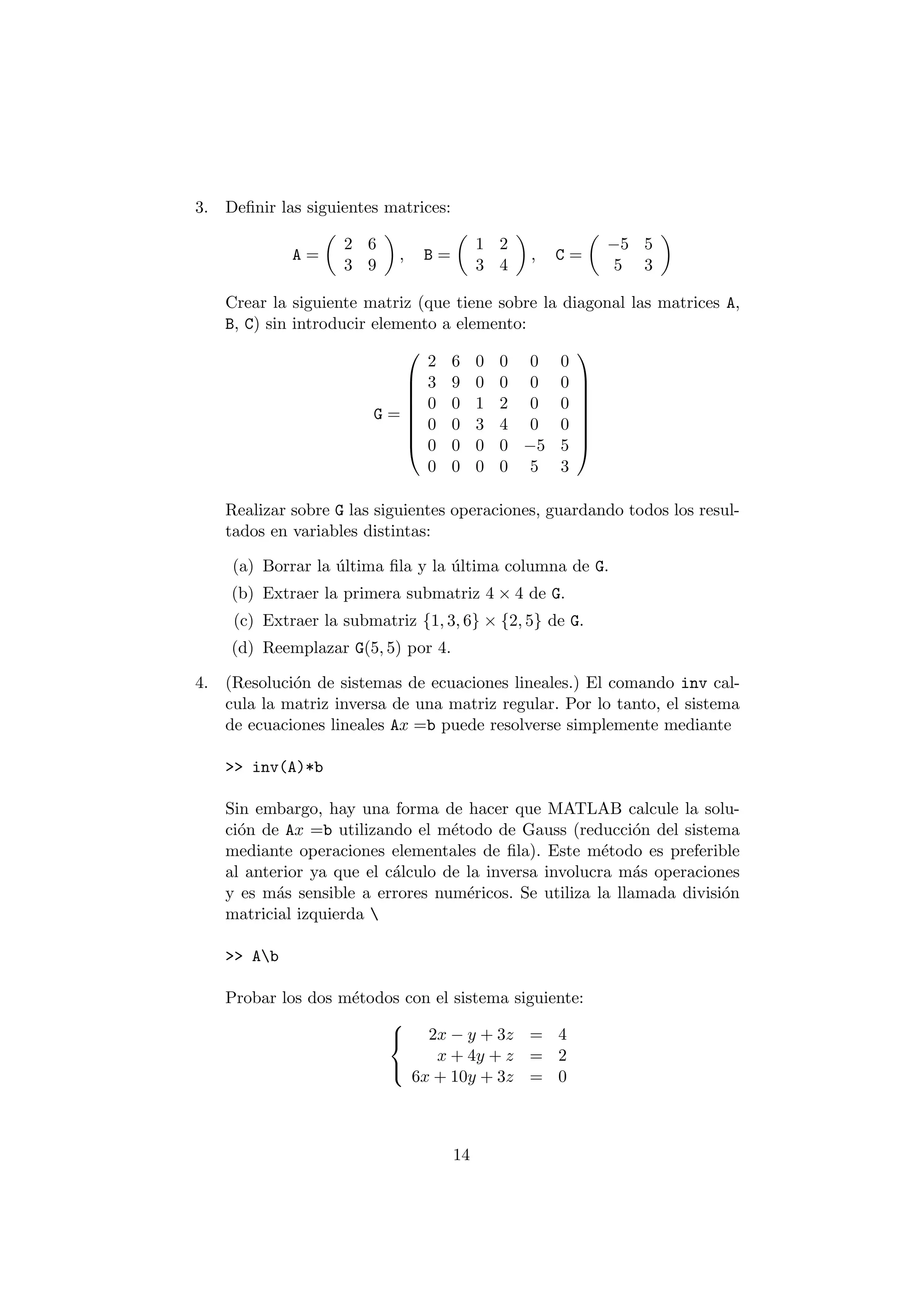 3. De¯nir las siguientes matrices: 
A = 
µ 
2 6 
3 9 
¶ 
; B = 
µ 
1 2 
3 4 
¶ 
; C = 
µ 
¡5 5 
5 3 
¶ 
Crear la siguiente matriz (que tiene sobre la diagonal las matrices A, 
B, C) sin introducir elemento a elemento: 
G = 
0 
BBBBBB@ 
2 6 0 0 0 0 
3 9 0 0 0 0 
0 0 1 2 0 0 
0 0 3 4 0 0 
0 0 0 0 ¡5 5 
0 0 0 0 5 3 
1 
CCCCCCA 
Realizar sobre G las siguientes operaciones, guardando todos los resul- 
tados en variables distintas: 
(a) Borrar la ¶ultima ¯la y la ¶ultima columna de G. 
(b) Extraer la primera submatriz 4 £ 4 de G. 
(c) Extraer la submatriz f1; 3; 6g £ f2; 5g de G. 
(d) Reemplazar G(5; 5) por 4. 
4. (Resoluci¶on de sistemas de ecuaciones lineales.) El comando inv cal- 
cula la matriz inversa de una matriz regular. Por lo tanto, el sistema 
de ecuaciones lineales Ax =b puede resolverse simplemente mediante 
>> inv(A)*b 
Sin embargo, hay una forma de hacer que MATLAB calcule la solu- 
ci¶on de Ax =b utilizando el m¶etodo de Gauss (reducci¶on del sistema 
mediante operaciones elementales de ¯la). Este m¶etodo es preferible 
al anterior ya que el c¶alculo de la inversa involucra m¶as operaciones 
y es m¶as sensible a errores num¶ericos. Se utiliza la llamada divisi¶on 
matricial izquierda  
>> Ab 
Probar los dos m¶etodos con el sistema siguiente: 
8< 
: 
2x ¡ y + 3z = 4 
x + 4y + z = 2 
6x + 10y + 3z = 0 
14 
 