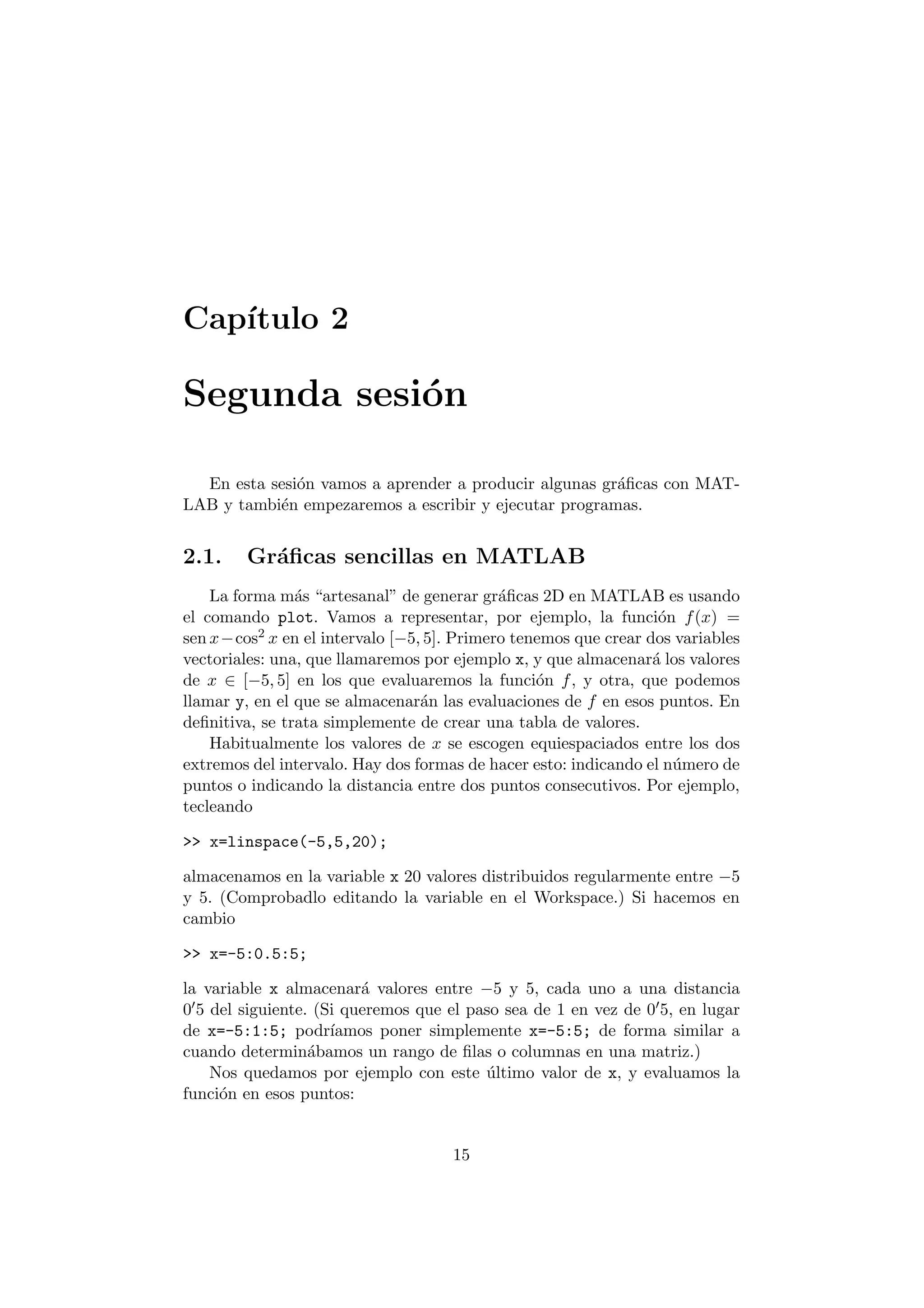 Cap¶³tulo 2 
Segunda sesi¶on 
En esta sesi¶on vamos a aprender a producir algunas gr¶a¯cas con MAT- 
LAB y tambi¶en empezaremos a escribir y ejecutar programas. 
2.1. Gr¶a¯cas sencillas en MATLAB 
La forma m¶as artesanal" de generar gr¶a¯cas 2D en MATLAB es usando 
el comando plot. Vamos a representar, por ejemplo, la funci¶on f(x) = 
sen x¡cos2 x en el intervalo [¡5; 5]: Primero tenemos que crear dos variables 
vectoriales: una, que llamaremos por ejemplo x, y que almacenar¶a los valores 
de x 2 [¡5; 5] en los que evaluaremos la funci¶on f, y otra, que podemos 
llamar y, en el que se almacenar¶an las evaluaciones de f en esos puntos. En 
de¯nitiva, se trata simplemente de crear una tabla de valores. 
Habitualmente los valores de x se escogen equiespaciados entre los dos 
extremos del intervalo. Hay dos formas de hacer esto: indicando el n¶umero de 
puntos o indicando la distancia entre dos puntos consecutivos. Por ejemplo, 
tecleando 
>> x=linspace(-5,5,20); 
almacenamos en la variable x 20 valores distribuidos regularmente entre ¡5 
y 5. (Comprobadlo editando la variable en el Workspace.) Si hacemos en 
cambio 
>> x=-5:0.5:5; 
la variable x almacenar¶a valores entre ¡5 y 5, cada uno a una distancia 
005 del siguiente. (Si queremos que el paso sea de 1 en vez de 005, en lugar 
de x=-5:1:5; podr¶³amos poner simplemente x=-5:5; de forma similar a 
cuando determin¶abamos un rango de ¯las o columnas en una matriz.) 
Nos quedamos por ejemplo con este ¶ultimo valor de x, y evaluamos la 
funci¶on en esos puntos: 
15 
 
