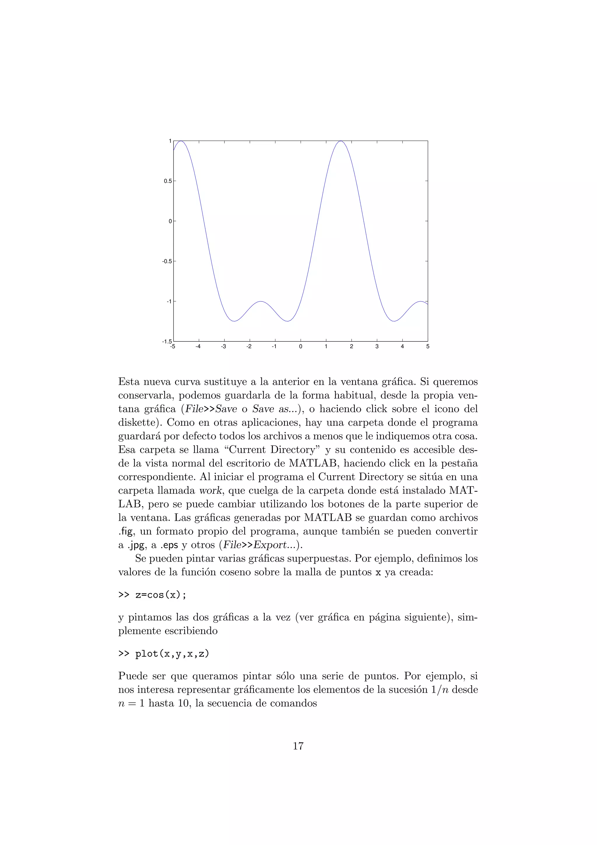 1 
0.5 
0 
-0.5 
-1 
-1.5 
-5 -4 -3 -2 -1 0 1 2 3 4 5 
Esta nueva curva sustituye a la anterior en la ventana gr¶a¯ca. Si queremos 
conservarla, podemos guardarla de la forma habitual, desde la propia ven- 
tana gr¶a¯ca (File>>Save o Save as...), o haciendo click sobre el icono del 
diskette). Como en otras aplicaciones, hay una carpeta donde el programa 
guardar¶a por defecto todos los archivos a menos que le indiquemos otra cosa. 
Esa carpeta se llama Current Directory" y su contenido es accesible des- 
de la vista normal del escritorio de MATLAB, haciendo click en la pesta~na 
correspondiente. Al iniciar el programa el Current Directory se sit¶ua en una 
carpeta llamada work, que cuelga de la carpeta donde est¶a instalado MAT- 
LAB, pero se puede cambiar utilizando los botones de la parte superior de 
la ventana. Las gr¶a¯cas generadas por MATLAB se guardan como archivos 
.¯g, un formato propio del programa, aunque tambi¶en se pueden convertir 
a .jpg, a .eps y otros (File>>Export...). 
Se pueden pintar varias gr¶a¯cas superpuestas. Por ejemplo, de¯nimos los 
valores de la funci¶on coseno sobre la malla de puntos x ya creada: 
>> z=cos(x); 
y pintamos las dos gr¶a¯cas a la vez (ver gr¶a¯ca en p¶agina siguiente), sim- 
plemente escribiendo 
>> plot(x,y,x,z) 
Puede ser que queramos pintar s¶olo una serie de puntos. Por ejemplo, si 
nos interesa representar gr¶a¯camente los elementos de la sucesi¶on 1=n desde 
n = 1 hasta 10, la secuencia de comandos 
17 
 