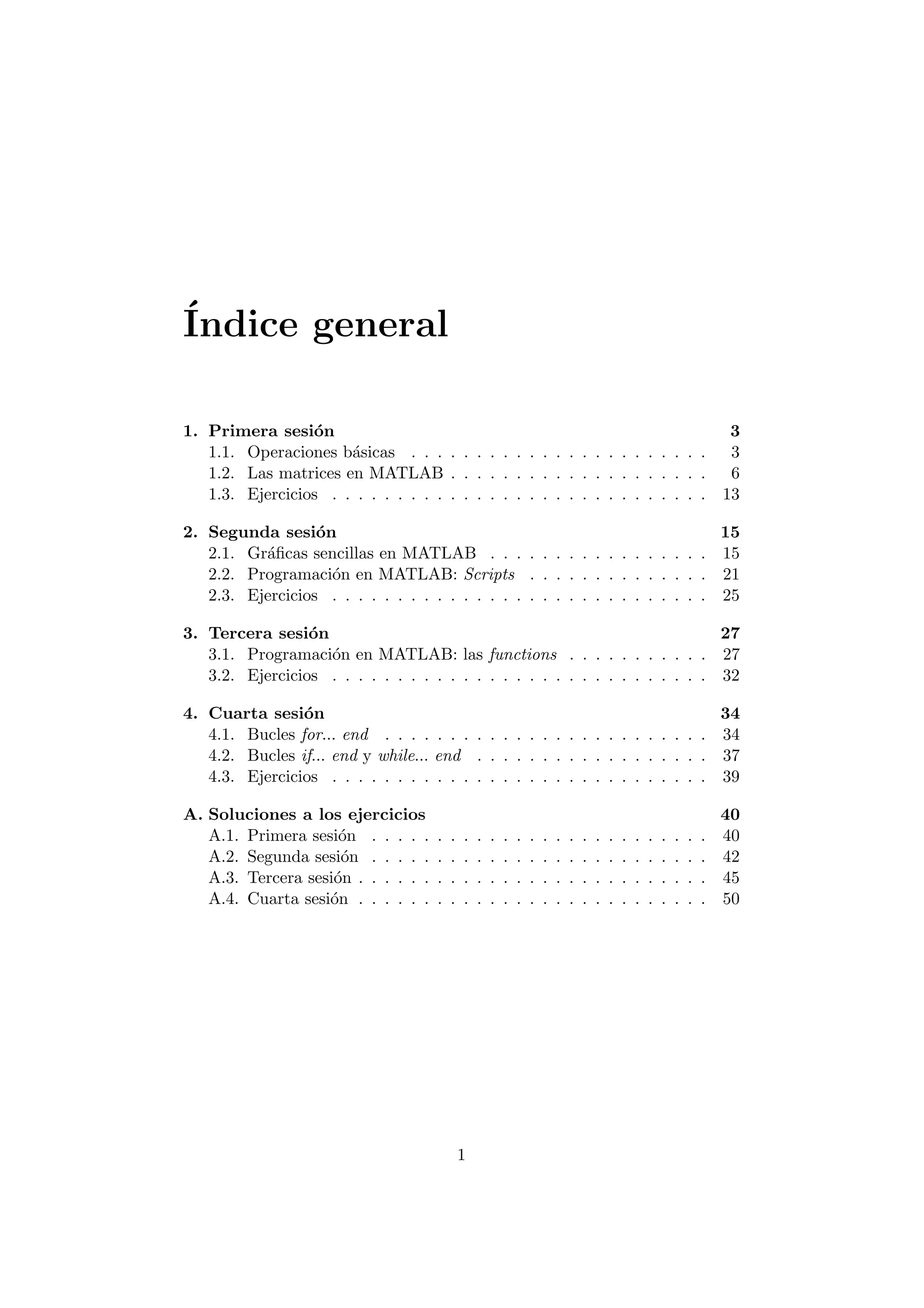 ¶Indice general 
1. Primera sesi¶on 3 
1.1. Operaciones b¶asicas . . . . . . . . . . . . . . . . . . . . . . . 3 
1.2. Las matrices en MATLAB . . . . . . . . . . . . . . . . . . . . 6 
1.3. Ejercicios . . . . . . . . . . . . . . . . . . . . . . . . . . . . . 13 
2. Segunda sesi¶on 15 
2.1. Gr¶a¯cas sencillas en MATLAB . . . . . . . . . . . . . . . . . 15 
2.2. Programaci¶on en MATLAB: Scripts . . . . . . . . . . . . . . 21 
2.3. Ejercicios . . . . . . . . . . . . . . . . . . . . . . . . . . . . . 25 
3. Tercera sesi¶on 27 
3.1. Programaci¶on en MATLAB: las functions . . . . . . . . . . . 27 
3.2. Ejercicios . . . . . . . . . . . . . . . . . . . . . . . . . . . . . 32 
4. Cuarta sesi¶on 34 
4.1. Bucles for... end . . . . . . . . . . . . . . . . . . . . . . . . . 34 
4.2. Bucles if... end y while... end . . . . . . . . . . . . . . . . . . 37 
4.3. Ejercicios . . . . . . . . . . . . . . . . . . . . . . . . . . . . . 39 
A. Soluciones a los ejercicios 40 
A.1. Primera sesi¶on . . . . . . . . . . . . . . . . . . . . . . . . . . 40 
A.2. Segunda sesi¶on . . . . . . . . . . . . . . . . . . . . . . . . . . 42 
A.3. Tercera sesi¶on . . . . . . . . . . . . . . . . . . . . . . . . . . . 45 
A.4. Cuarta sesi¶on . . . . . . . . . . . . . . . . . . . . . . . . . . . 50 
1 
 