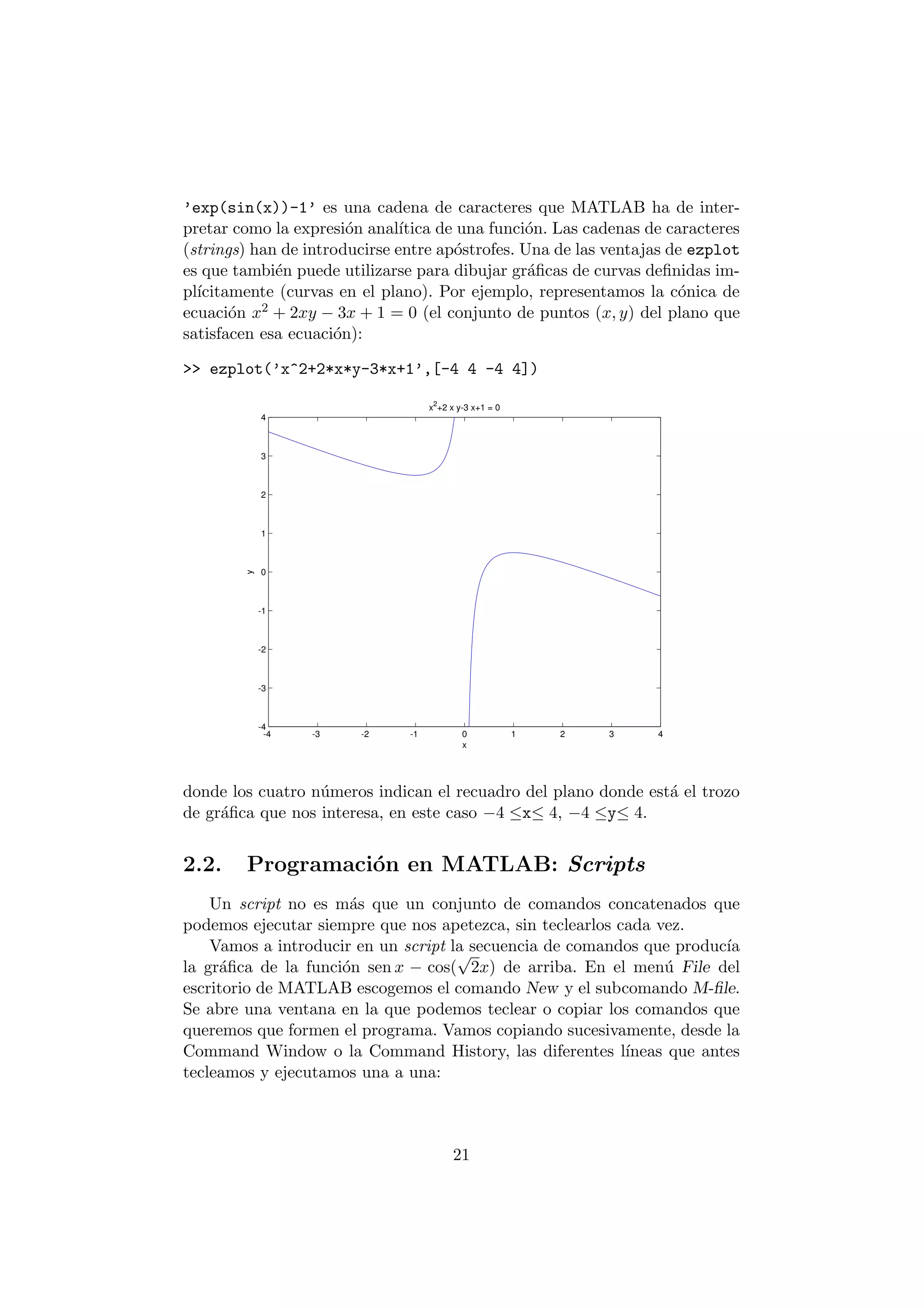 'exp(sin(x))-1' es una cadena de caracteres que MATLAB ha de inter- 
pretar como la expresi¶on anal¶³tica de una funci¶on. Las cadenas de caracteres 
(strings) han de introducirse entre ap¶ostrofes. Una de las ventajas de ezplot 
es que tambi¶en puede utilizarse para dibujar gr¶a¯cas de curvas de¯nidas im- 
pl¶³citamente (curvas en el plano). Por ejemplo, representamos la c¶onica de 
ecuaci¶on x2 + 2xy ¡ 3x + 1 = 0 (el conjunto de puntos (x; y) del plano que 
satisfacen esa ecuaci¶on): 
>> ezplot('x^2+2*x*y-3*x+1',[-4 4 -4 4]) 
4 
3 
2 
1 
0 
-1 
-2 
-3 
-4 
-4 -3 -2 -1 0 1 2 3 4 
x 
y 
x2+2 x y-3 x+1 = 0 
donde los cuatro n¶umeros indican el recuadro del plano donde est¶a el trozo 
de gr¶a¯ca que nos interesa, en este caso ¡4 ·x· 4, ¡4 ·y· 4. 
2.2. Programaci¶on en MATLAB: Scripts 
Un script no es m¶as que un conjunto de comandos concatenados que 
podemos ejecutar siempre que nos apetezca, sin teclearlos cada vez. 
Vamos a introducir en un script la secuencia de comandos que produc¶³a 
p 
2x) de arriba. En el men¶u File del 
la gr¶a¯ca de la funci¶on sen x ¡ cos( 
escritorio de MATLAB escogemos el comando New y el subcomando M-¯le. 
Se abre una ventana en la que podemos teclear o copiar los comandos que 
queremos que formen el programa. Vamos copiando sucesivamente, desde la 
Command Window o la Command History, las diferentes l¶³neas que antes 
tecleamos y ejecutamos una a una: 
21 
 