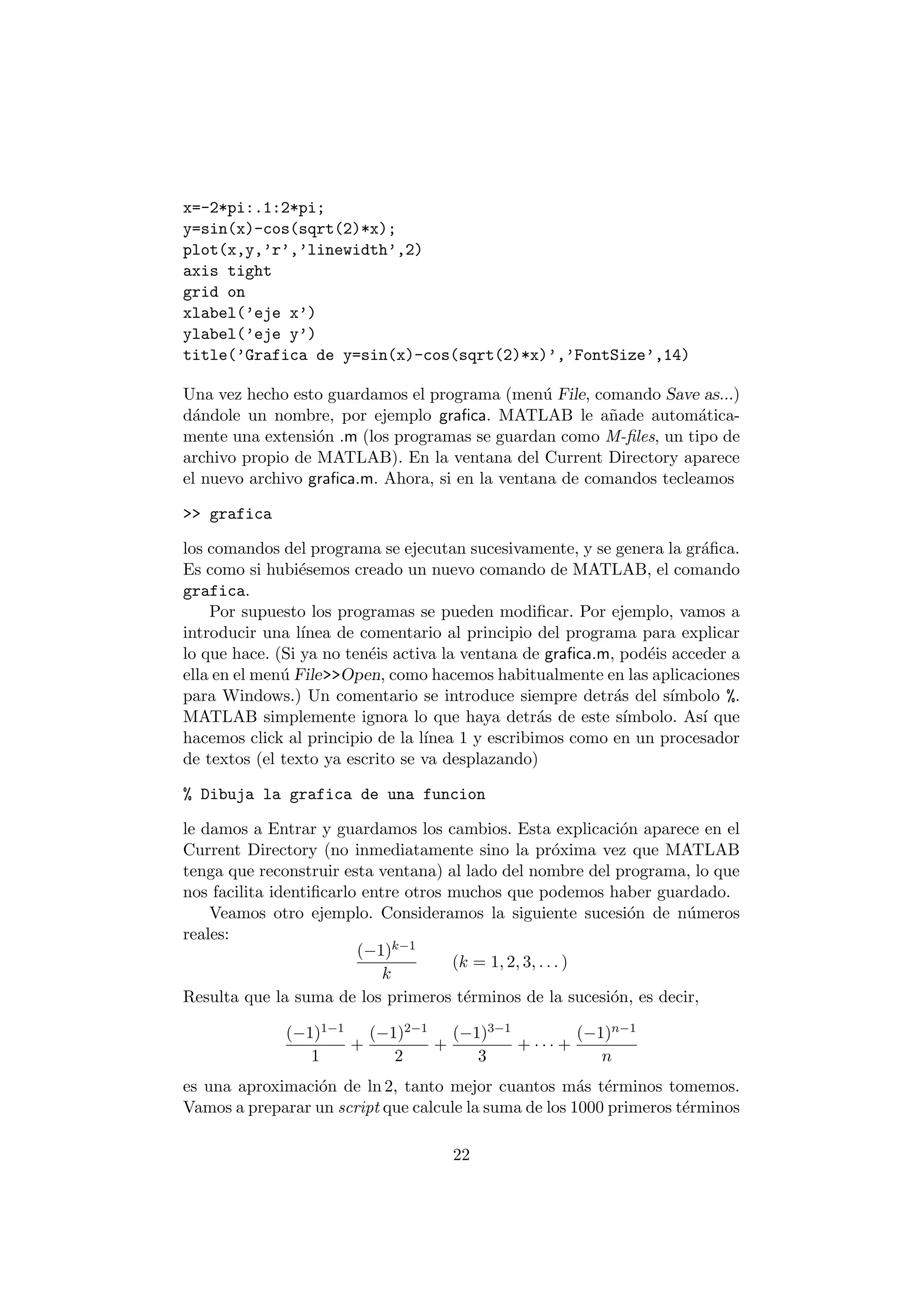x=-2*pi:.1:2*pi; 
y=sin(x)-cos(sqrt(2)*x); 
plot(x,y,'r','linewidth',2) 
axis tight 
grid on 
xlabel('eje x') 
ylabel('eje y') 
title('Grafica de y=sin(x)-cos(sqrt(2)*x)','FontSize',14) 
Una vez hecho esto guardamos el programa (men¶u File, comando Save as...) 
d¶andole un nombre, por ejemplo gra¯ca. MATLAB le a~nade autom¶atica- 
mente una extensi¶on .m (los programas se guardan como M-¯les, un tipo de 
archivo propio de MATLAB). En la ventana del Current Directory aparece 
el nuevo archivo gra¯ca.m. Ahora, si en la ventana de comandos tecleamos 
>> grafica 
los comandos del programa se ejecutan sucesivamente, y se genera la gr¶a¯ca. 
Es como si hubi¶esemos creado un nuevo comando de MATLAB, el comando 
grafica. 
Por supuesto los programas se pueden modi¯car. Por ejemplo, vamos a 
introducir una l¶³nea de comentario al principio del programa para explicar 
lo que hace. (Si ya no ten¶eis activa la ventana de gra¯ca.m, pod¶eis acceder a 
ella en el men¶u File>>Open, como hacemos habitualmente en las aplicaciones 
para Windows.) Un comentario se introduce siempre detr¶as del s¶³mbolo %. 
MATLAB simplemente ignora lo que haya detr¶as de este s¶³mbolo. As¶³ que 
hacemos click al principio de la l¶³nea 1 y escribimos como en un procesador 
de textos (el texto ya escrito se va desplazando) 
% Dibuja la grafica de una funcion 
le damos a Entrar y guardamos los cambios. Esta explicaci¶on aparece en el 
Current Directory (no inmediatamente sino la pr¶oxima vez que MATLAB 
tenga que reconstruir esta ventana) al lado del nombre del programa, lo que 
nos facilita identi¯carlo entre otros muchos que podemos haber guardado. 
Veamos otro ejemplo. Consideramos la siguiente sucesi¶on de n¶umeros 
reales: 
(¡1)k¡1 
k 
(k = 1; 2; 3; : : : ) 
Resulta que la suma de los primeros t¶erminos de la sucesi¶on, es decir, 
(¡1)1¡1 
1 
+ 
(¡1)2¡1 
2 
+ 
(¡1)3¡1 
3 
+ ¢ ¢ ¢ + 
(¡1)n¡1 
n 
es una aproximaci¶on de ln 2, tanto mejor cuantos m¶as t¶erminos tomemos. 
Vamos a preparar un script que calcule la suma de los 1000 primeros t¶erminos 
22 
 