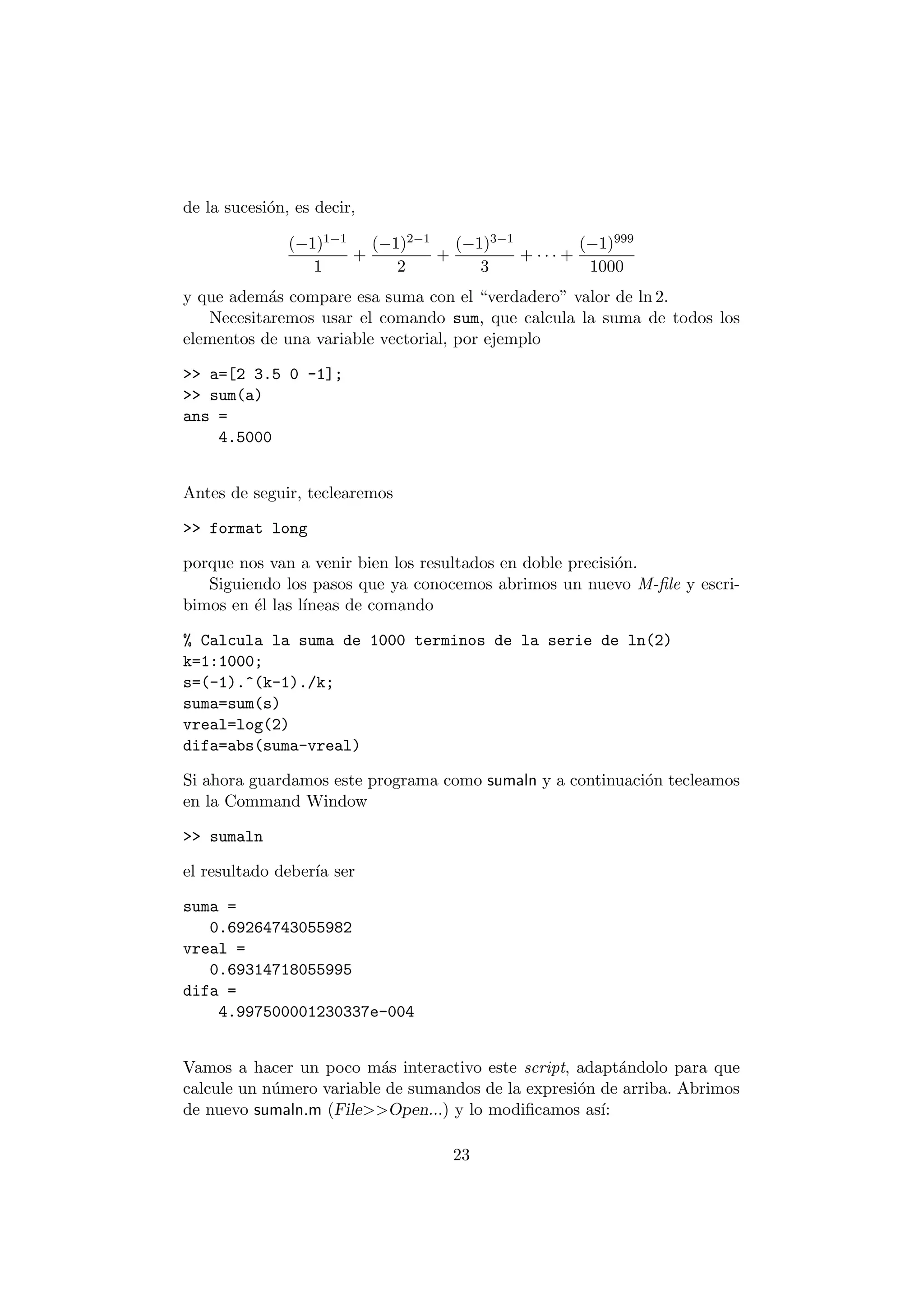 de la sucesi¶on, es decir, 
(¡1)1¡1 
1 
+ 
(¡1)2¡1 
2 
+ 
(¡1)3¡1 
3 
+ ¢ ¢ ¢ + 
(¡1)999 
1000 
y que adem¶as compare esa suma con el verdadero" valor de ln 2. 
Necesitaremos usar el comando sum, que calcula la suma de todos los 
elementos de una variable vectorial, por ejemplo 
>> a=[2 3.5 0 -1]; 
>> sum(a) 
ans = 
4.5000 
Antes de seguir, teclearemos 
>> format long 
porque nos van a venir bien los resultados en doble precisi¶on. 
Siguiendo los pasos que ya conocemos abrimos un nuevo M-¯le y escri- 
bimos en ¶el las l¶³neas de comando 
% Calcula la suma de 1000 terminos de la serie de ln(2) 
k=1:1000; 
s=(-1).^(k-1)./k; 
suma=sum(s) 
vreal=log(2) 
difa=abs(suma-vreal) 
Si ahora guardamos este programa como sumaln y a continuaci¶on tecleamos 
en la Command Window 
>> sumaln 
el resultado deber¶³a ser 
suma = 
0.69264743055982 
vreal = 
0.69314718055995 
difa = 
4.997500001230337e-004 
Vamos a hacer un poco m¶as interactivo este script, adapt¶andolo para que 
calcule un n¶umero variable de sumandos de la expresi¶on de arriba. Abrimos 
de nuevo sumaln.m (File>>Open...) y lo modi¯camos as¶³: 
23 
 