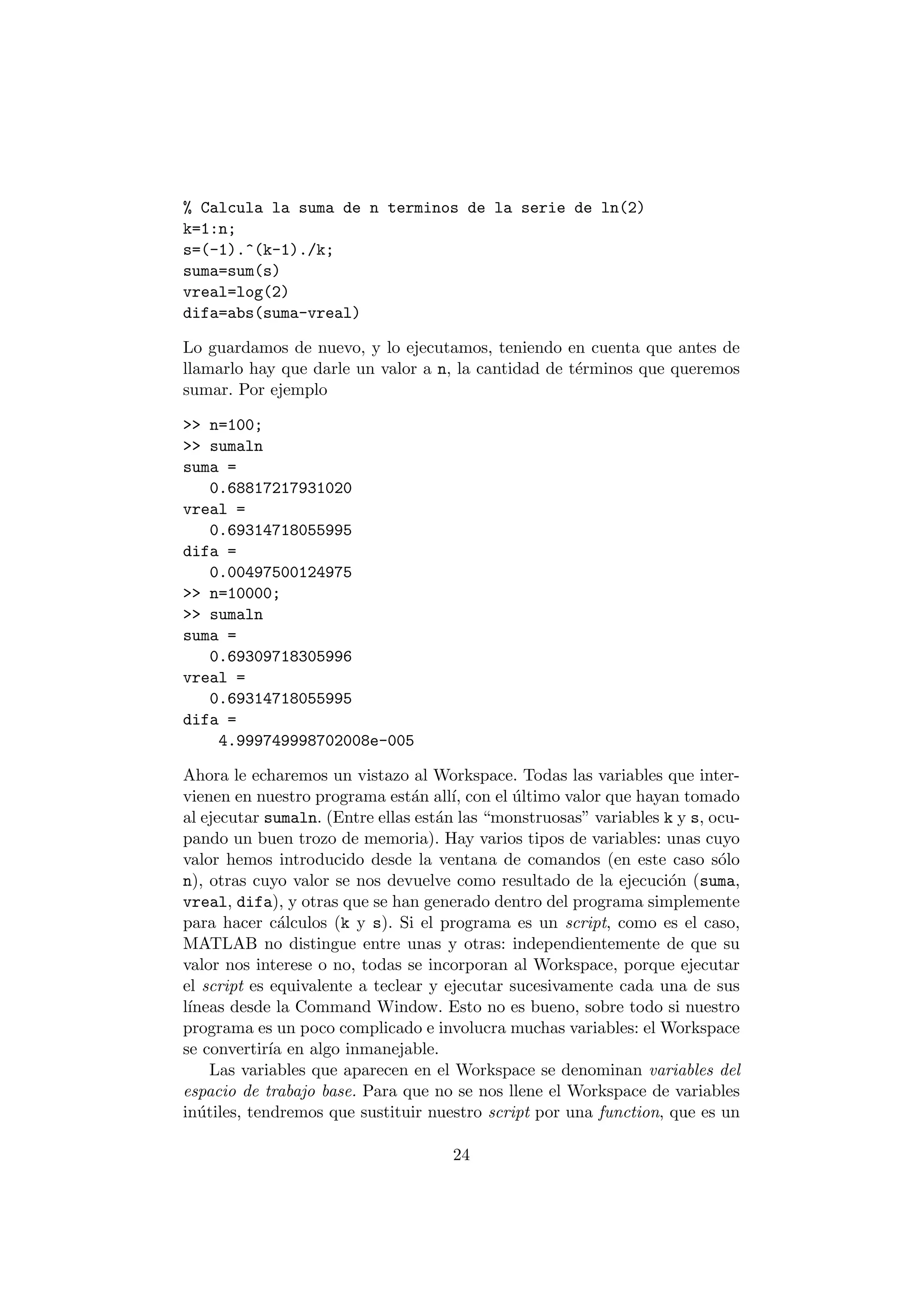 % Calcula la suma de n terminos de la serie de ln(2) 
k=1:n; 
s=(-1).^(k-1)./k; 
suma=sum(s) 
vreal=log(2) 
difa=abs(suma-vreal) 
Lo guardamos de nuevo, y lo ejecutamos, teniendo en cuenta que antes de 
llamarlo hay que darle un valor a n, la cantidad de t¶erminos que queremos 
sumar. Por ejemplo 
>> n=100; 
>> sumaln 
suma = 
0.68817217931020 
vreal = 
0.69314718055995 
difa = 
0.00497500124975 
>> n=10000; 
>> sumaln 
suma = 
0.69309718305996 
vreal = 
0.69314718055995 
difa = 
4.999749998702008e-005 
Ahora le echaremos un vistazo al Workspace. Todas las variables que inter- 
vienen en nuestro programa est¶an all¶³, con el ¶ultimo valor que hayan tomado 
al ejecutar sumaln. (Entre ellas est¶an las monstruosas" variables k y s, ocu- 
pando un buen trozo de memoria). Hay varios tipos de variables: unas cuyo 
valor hemos introducido desde la ventana de comandos (en este caso s¶olo 
n), otras cuyo valor se nos devuelve como resultado de la ejecuci¶on (suma, 
vreal, difa), y otras que se han generado dentro del programa simplemente 
para hacer c¶alculos (k y s). Si el programa es un script, como es el caso, 
MATLAB no distingue entre unas y otras: independientemente de que su 
valor nos interese o no, todas se incorporan al Workspace, porque ejecutar 
el script es equivalente a teclear y ejecutar sucesivamente cada una de sus 
l¶³neas desde la Command Window. Esto no es bueno, sobre todo si nuestro 
programa es un poco complicado e involucra muchas variables: el Workspace 
se convertir¶³a en algo inmanejable. 
Las variables que aparecen en el Workspace se denominan variables del 
espacio de trabajo base. Para que no se nos llene el Workspace de variables 
in¶utiles, tendremos que sustituir nuestro script por una function, que es un 
24 
 
