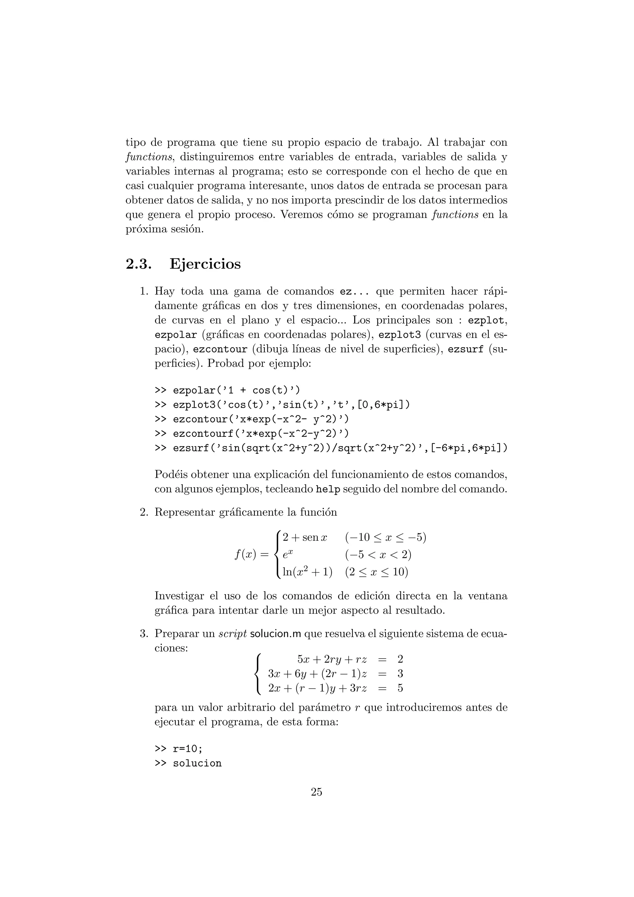 tipo de programa que tiene su propio espacio de trabajo. Al trabajar con 
functions, distinguiremos entre variables de entrada, variables de salida y 
variables internas al programa; esto se corresponde con el hecho de que en 
casi cualquier programa interesante, unos datos de entrada se procesan para 
obtener datos de salida, y no nos importa prescindir de los datos intermedios 
que genera el propio proceso. Veremos c¶omo se programan functions en la 
pr¶oxima sesi¶on. 
2.3. Ejercicios 
1. Hay toda una gama de comandos ez... que permiten hacer r¶api- 
damente gr¶a¯cas en dos y tres dimensiones, en coordenadas polares, 
de curvas en el plano y el espacio... Los principales son : ezplot, 
ezpolar (gr¶a¯cas en coordenadas polares), ezplot3 (curvas en el es- 
pacio), ezcontour (dibuja l¶³neas de nivel de super¯cies), ezsurf (su- 
per¯cies). Probad por ejemplo: 
>> ezpolar('1 + cos(t)') 
>> ezplot3('cos(t)','sin(t)','t',[0,6*pi]) 
>> ezcontour('x*exp(-x^2- y^2)') 
>> ezcontourf('x*exp(-x^2-y^2)') 
>> ezsurf('sin(sqrt(x^2+y^2))/sqrt(x^2+y^2)',[-6*pi,6*pi]) 
Pod¶eis obtener una explicaci¶on del funcionamiento de estos comandos, 
con algunos ejemplos, tecleando help seguido del nombre del comando. 
2. Representar gr¶a¯camente la funci¶on 
f(x) = 
8>< 
>: 
2 + sen x (¡10 · x · ¡5) 
ex (¡5 < x < 2) 
ln(x2 + 1) (2 · x · 10) 
Investigar el uso de los comandos de edici¶on directa en la ventana 
gr¶a¯ca para intentar darle un mejor aspecto al resultado. 
3. Preparar un script solucion.m que resuelva el siguiente sistema de ecua- 
ciones: 8< 
: 
5x + 2ry + rz = 2 
3x + 6y + (2r ¡ 1)z = 3 
2x + (r ¡ 1)y + 3rz = 5 
para un valor arbitrario del par¶ametro r que introduciremos antes de 
ejecutar el programa, de esta forma: 
>> r=10; 
>> solucion 
25 
 