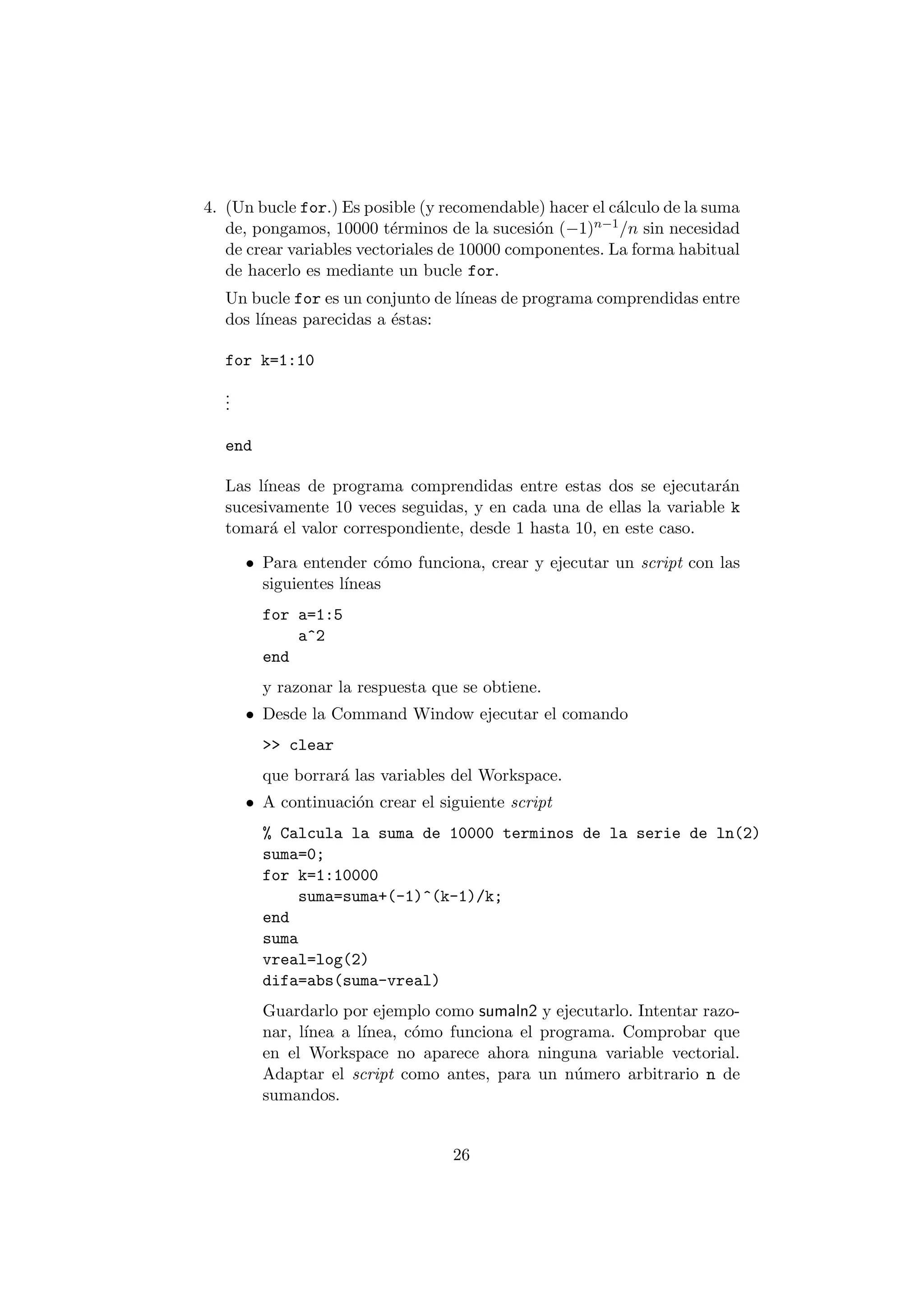 4. (Un bucle for.) Es posible (y recomendable) hacer el c¶alculo de la suma 
de, pongamos, 10000 t¶erminos de la sucesi¶on (¡1)n¡1=n sin necesidad 
de crear variables vectoriales de 10000 componentes. La forma habitual 
de hacerlo es mediante un bucle for. 
Un bucle for es un conjunto de l¶³neas de programa comprendidas entre 
dos l¶³neas parecidas a ¶estas: 
for k=1:10 
... 
end 
Las l¶³neas de programa comprendidas entre estas dos se ejecutar¶an 
sucesivamente 10 veces seguidas, y en cada una de ellas la variable k 
tomar¶a el valor correspondiente, desde 1 hasta 10, en este caso. 
² Para entender c¶omo funciona, crear y ejecutar un script con las 
siguientes l¶³neas 
for a=1:5 
a^2 
end 
y razonar la respuesta que se obtiene. 
² Desde la Command Window ejecutar el comando 
>> clear 
que borrar¶a las variables del Workspace. 
² A continuaci¶on crear el siguiente script 
% Calcula la suma de 10000 terminos de la serie de ln(2) 
suma=0; 
for k=1:10000 
suma=suma+(-1)^(k-1)/k; 
end 
suma 
vreal=log(2) 
difa=abs(suma-vreal) 
Guardarlo por ejemplo como sumaln2 y ejecutarlo. Intentar razo- 
nar, l¶³nea a l¶³nea, c¶omo funciona el programa. Comprobar que 
en el Workspace no aparece ahora ninguna variable vectorial. 
Adaptar el script como antes, para un n¶umero arbitrario n de 
sumandos. 
26 
 