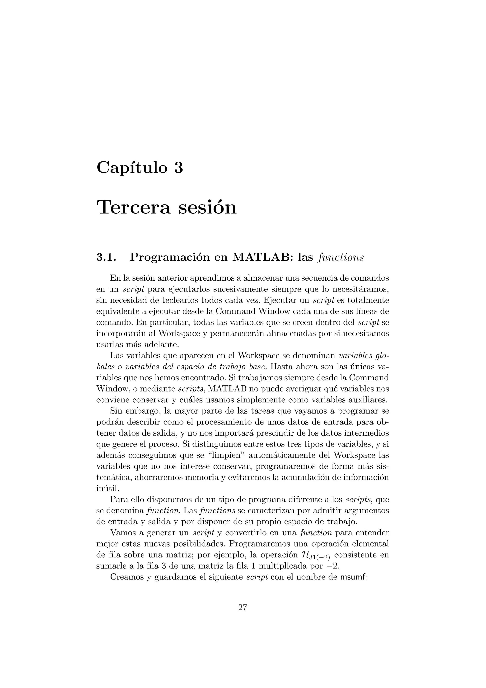 Cap¶³tulo 3 
Tercera sesi¶on 
3.1. Programaci¶on en MATLAB: las functions 
En la sesi¶on anterior aprendimos a almacenar una secuencia de comandos 
en un script para ejecutarlos sucesivamente siempre que lo necesit¶aramos, 
sin necesidad de teclearlos todos cada vez. Ejecutar un script es totalmente 
equivalente a ejecutar desde la Command Window cada una de sus l¶³neas de 
comando. En particular, todas las variables que se creen dentro del script se 
incorporar¶an al Workspace y permanecer¶an almacenadas por si necesitamos 
usarlas m¶as adelante. 
Las variables que aparecen en el Workspace se denominan variables glo- 
bales o variables del espacio de trabajo base. Hasta ahora son las ¶unicas va- 
riables que nos hemos encontrado. Si trabajamos siempre desde la Command 
Window, o mediante scripts, MATLAB no puede averiguar qu¶e variables nos 
conviene conservar y cu¶ales usamos simplemente como variables auxiliares. 
Sin embargo, la mayor parte de las tareas que vayamos a programar se 
podr¶an describir como el procesamiento de unos datos de entrada para ob- 
tener datos de salida, y no nos importar¶a prescindir de los datos intermedios 
que genere el proceso. Si distinguimos entre estos tres tipos de variables, y si 
adem¶as conseguimos que se limpien" autom¶aticamente del Workspace las 
variables que no nos interese conservar, programaremos de forma m¶as sis- 
tem¶atica, ahorraremos memoria y evitaremos la acumulaci¶on de informaci¶on 
in¶util. 
Para ello disponemos de un tipo de programa diferente a los scripts, que 
se denomina function. Las functions se caracterizan por admitir argumentos 
de entrada y salida y por disponer de su propio espacio de trabajo. 
Vamos a generar un script y convertirlo en una function para entender 
mejor estas nuevas posibilidades. Programaremos una operaci¶on elemental 
de ¯la sobre una matriz; por ejemplo, la operaci¶on H31(¡2) consistente en 
sumarle a la ¯la 3 de una matriz la ¯la 1 multiplicada por ¡2: 
Creamos y guardamos el siguiente script con el nombre de msumf: 
27 
 