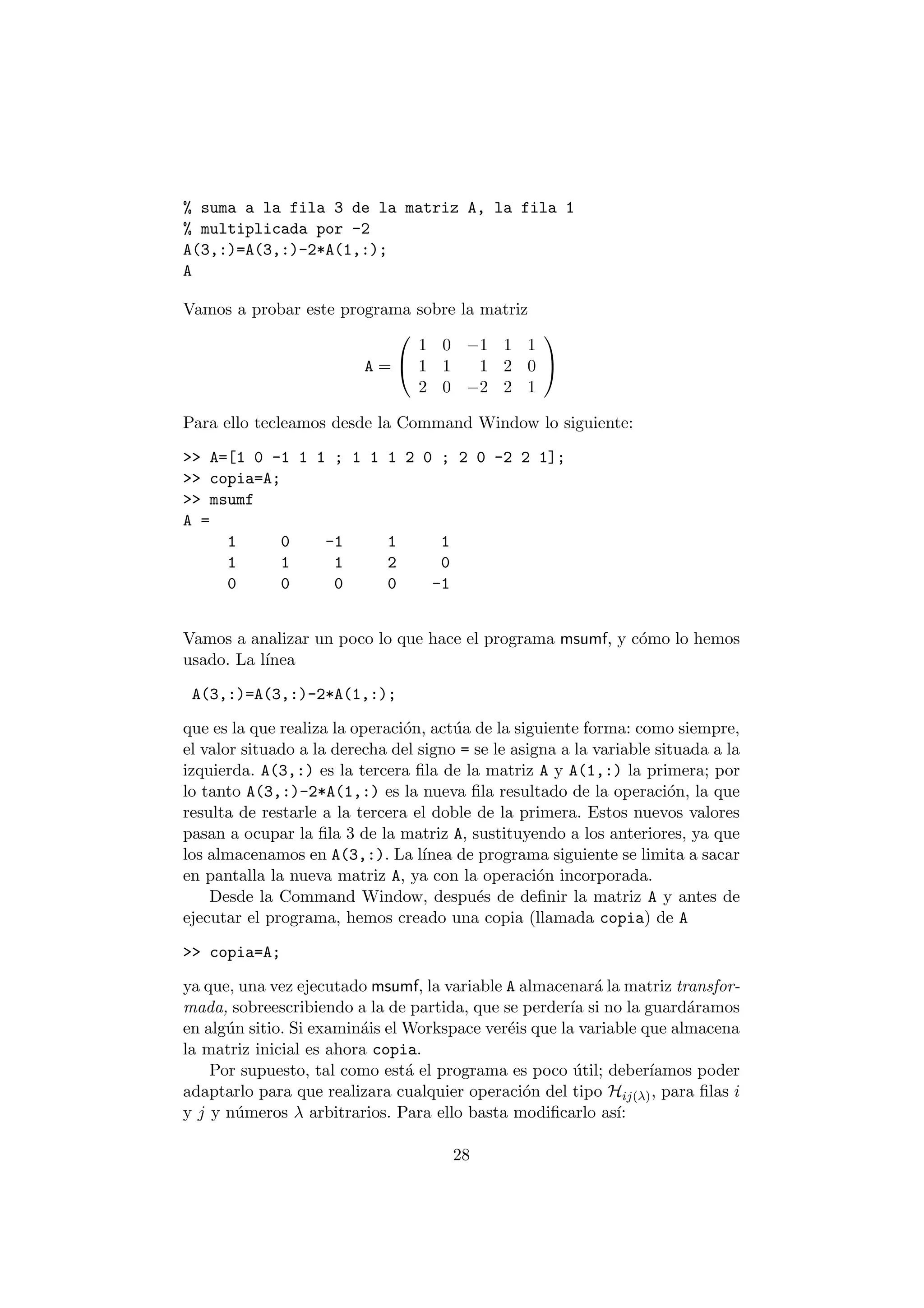 % suma a la fila 3 de la matriz A, la fila 1 
% multiplicada por -2 
A(3,:)=A(3,:)-2*A(1,:); 
A 
Vamos a probar este programa sobre la matriz 
A = 
0 
@ 
1 0 ¡1 1 1 
1 1 1 2 0 
2 0 ¡2 2 1 
1 
A 
Para ello tecleamos desde la Command Window lo siguiente: 
>> A=[1 0 -1 1 1 ; 1 1 1 2 0 ; 2 0 -2 2 1]; 
>> copia=A; 
>> msumf 
A = 
1 0 -1 1 1 
1 1 1 2 0 
0 0 0 0 -1 
Vamos a analizar un poco lo que hace el programa msumf, y c¶omo lo hemos 
usado. La l¶³nea 
A(3,:)=A(3,:)-2*A(1,:); 
que es la que realiza la operaci¶on, act¶ua de la siguiente forma: como siempre, 
el valor situado a la derecha del signo = se le asigna a la variable situada a la 
izquierda. A(3,:) es la tercera ¯la de la matriz A y A(1,:) la primera; por 
lo tanto A(3,:)-2*A(1,:) es la nueva ¯la resultado de la operaci¶on, la que 
resulta de restarle a la tercera el doble de la primera. Estos nuevos valores 
pasan a ocupar la ¯la 3 de la matriz A, sustituyendo a los anteriores, ya que 
los almacenamos en A(3,:). La l¶³nea de programa siguiente se limita a sacar 
en pantalla la nueva matriz A, ya con la operaci¶on incorporada. 
Desde la Command Window, despu¶es de de¯nir la matriz A y antes de 
ejecutar el programa, hemos creado una copia (llamada copia) de A 
>> copia=A; 
ya que, una vez ejecutado msumf, la variable A almacenar¶a la matriz transfor- 
mada, sobreescribiendo a la de partida, que se perder¶³a si no la guard¶aramos 
en alg¶un sitio. Si examin¶ais elWorkspace ver¶eis que la variable que almacena 
la matriz inicial es ahora copia. 
Por supuesto, tal como est¶a el programa es poco ¶util; deber¶³amos poder 
adaptarlo para que realizara cualquier operaci¶on del tipo Hij(¸), para ¯las i 
y j y n¶umeros ¸ arbitrarios. Para ello basta modi¯carlo as¶³: 
28 
 