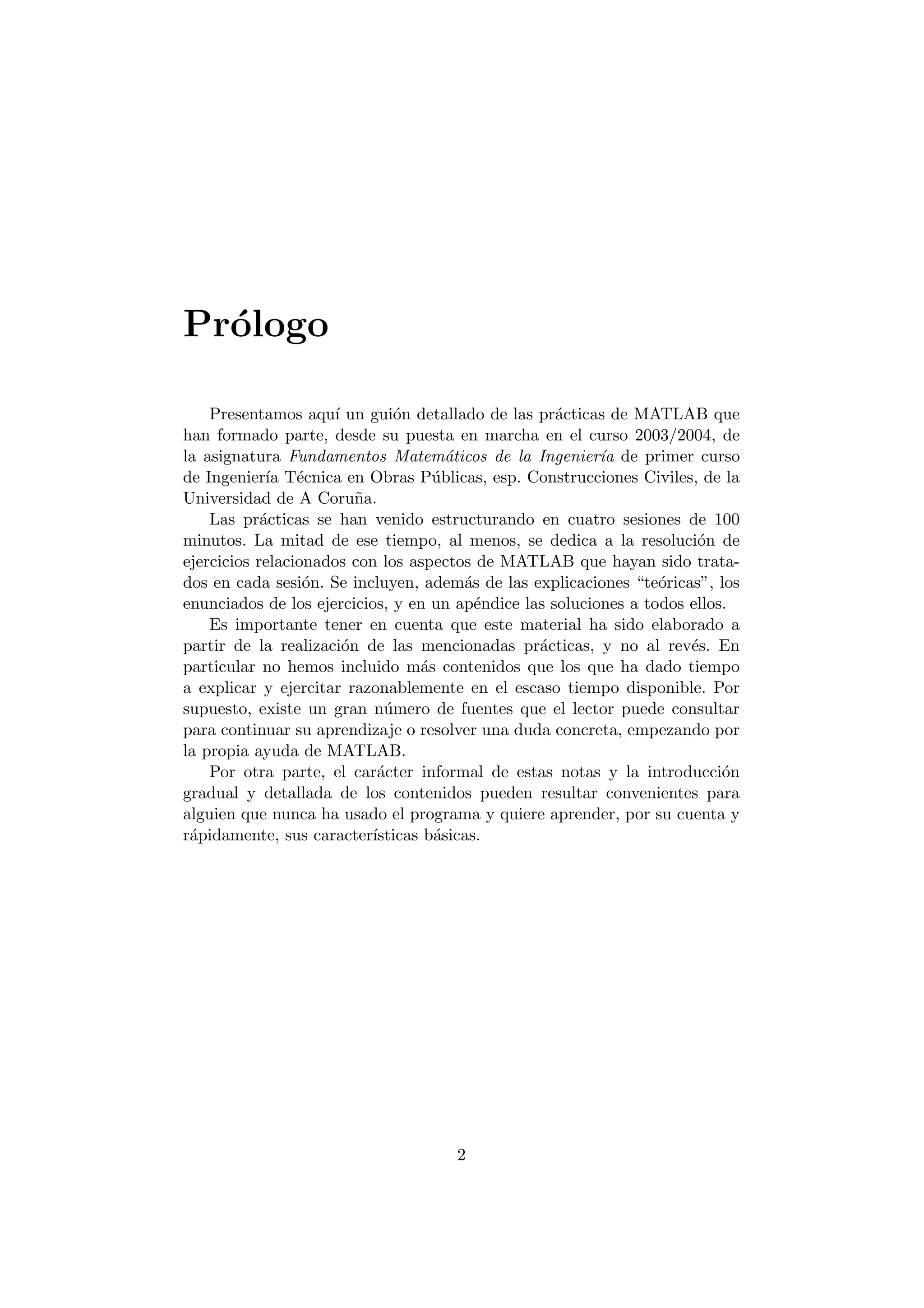 Pr¶ologo 
Presentamos aqu¶³ un gui¶on detallado de las pr¶acticas de MATLAB que 
han formado parte, desde su puesta en marcha en el curso 2003/2004, de 
la asignatura Fundamentos Matem¶aticos de la Ingenier¶³a de primer curso 
de Ingenier¶³a T¶ecnica en Obras P¶ublicas, esp. Construcciones Civiles, de la 
Universidad de A Coru~na. 
Las pr¶acticas se han venido estructurando en cuatro sesiones de 100 
minutos. La mitad de ese tiempo, al menos, se dedica a la resoluci¶on de 
ejercicios relacionados con los aspectos de MATLAB que hayan sido trata- 
dos en cada sesi¶on. Se incluyen, adem¶as de las explicaciones te¶oricas", los 
enunciados de los ejercicios, y en un ap¶endice las soluciones a todos ellos. 
Es importante tener en cuenta que este material ha sido elaborado a 
partir de la realizaci¶on de las mencionadas pr¶acticas, y no al rev¶es. En 
particular no hemos incluido m¶as contenidos que los que ha dado tiempo 
a explicar y ejercitar razonablemente en el escaso tiempo disponible. Por 
supuesto, existe un gran n¶umero de fuentes que el lector puede consultar 
para continuar su aprendizaje o resolver una duda concreta, empezando por 
la propia ayuda de MATLAB. 
Por otra parte, el car¶acter informal de estas notas y la introducci¶on 
gradual y detallada de los contenidos pueden resultar convenientes para 
alguien que nunca ha usado el programa y quiere aprender, por su cuenta y 
r¶apidamente, sus caracter¶³sticas b¶asicas. 
2 
 