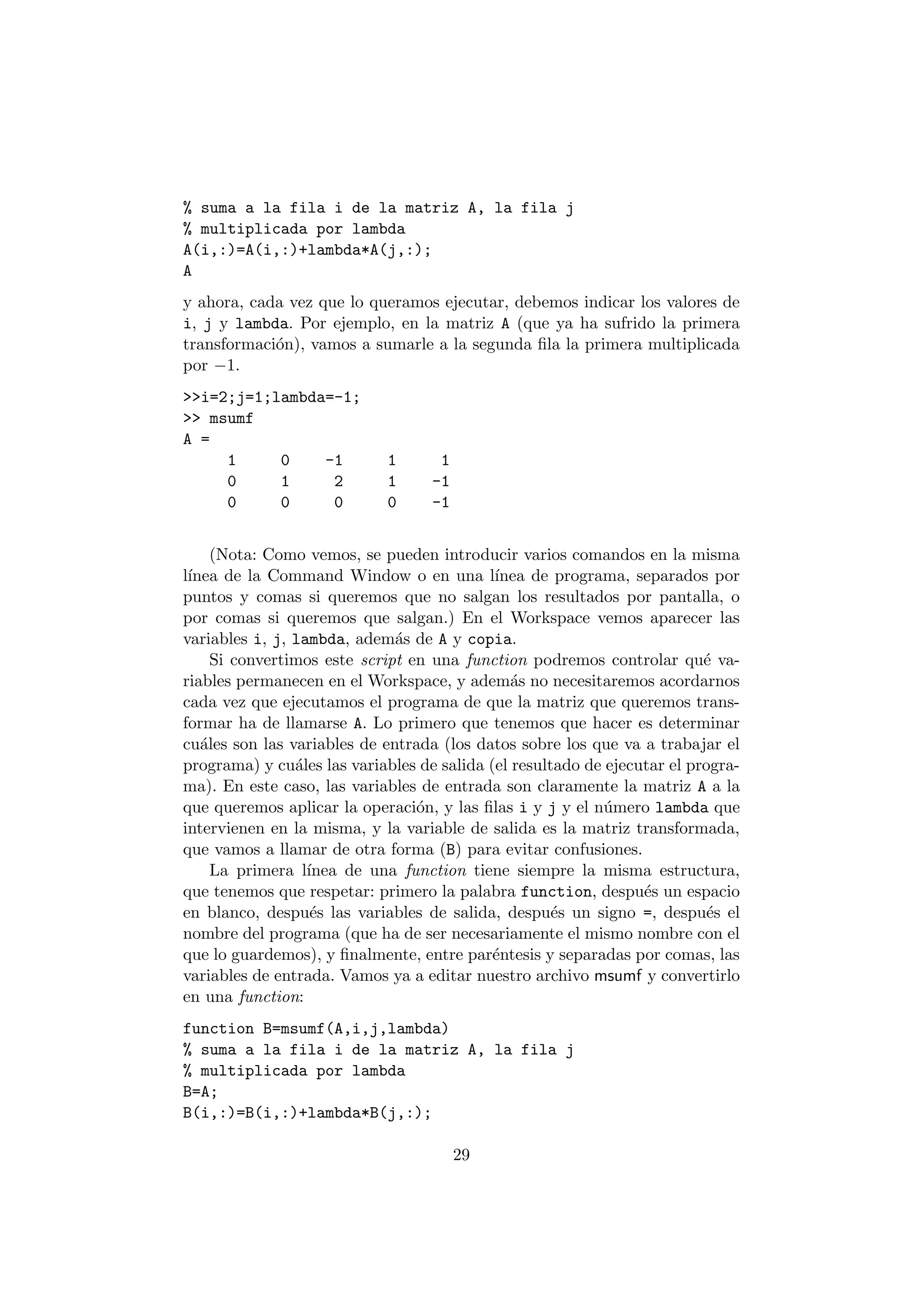 % suma a la fila i de la matriz A, la fila j 
% multiplicada por lambda 
A(i,:)=A(i,:)+lambda*A(j,:); 
A 
y ahora, cada vez que lo queramos ejecutar, debemos indicar los valores de 
i, j y lambda. Por ejemplo, en la matriz A (que ya ha sufrido la primera 
transformaci¶on), vamos a sumarle a la segunda ¯la la primera multiplicada 
por ¡1. 
>>i=2;j=1;lambda=-1; 
>> msumf 
A = 
1 0 -1 1 1 
0 1 2 1 -1 
0 0 0 0 -1 
(Nota: Como vemos, se pueden introducir varios comandos en la misma 
l¶³nea de la Command Window o en una l¶³nea de programa, separados por 
puntos y comas si queremos que no salgan los resultados por pantalla, o 
por comas si queremos que salgan.) En el Workspace vemos aparecer las 
variables i, j, lambda, adem¶as de A y copia. 
Si convertimos este script en una function podremos controlar qu¶e va- 
riables permanecen en el Workspace, y adem¶as no necesitaremos acordarnos 
cada vez que ejecutamos el programa de que la matriz que queremos trans- 
formar ha de llamarse A. Lo primero que tenemos que hacer es determinar 
cu¶ales son las variables de entrada (los datos sobre los que va a trabajar el 
programa) y cu¶ales las variables de salida (el resultado de ejecutar el progra- 
ma). En este caso, las variables de entrada son claramente la matriz A a la 
que queremos aplicar la operaci¶on, y las ¯las i y j y el n¶umero lambda que 
intervienen en la misma, y la variable de salida es la matriz transformada, 
que vamos a llamar de otra forma (B) para evitar confusiones. 
La primera l¶³nea de una function tiene siempre la misma estructura, 
que tenemos que respetar: primero la palabra function, despu¶es un espacio 
en blanco, despu¶es las variables de salida, despu¶es un signo =, despu¶es el 
nombre del programa (que ha de ser necesariamente el mismo nombre con el 
que lo guardemos), y ¯nalmente, entre par¶entesis y separadas por comas, las 
variables de entrada. Vamos ya a editar nuestro archivo msumf y convertirlo 
en una function: 
function B=msumf(A,i,j,lambda) 
% suma a la fila i de la matriz A, la fila j 
% multiplicada por lambda 
B=A; 
B(i,:)=B(i,:)+lambda*B(j,:); 
29 
 