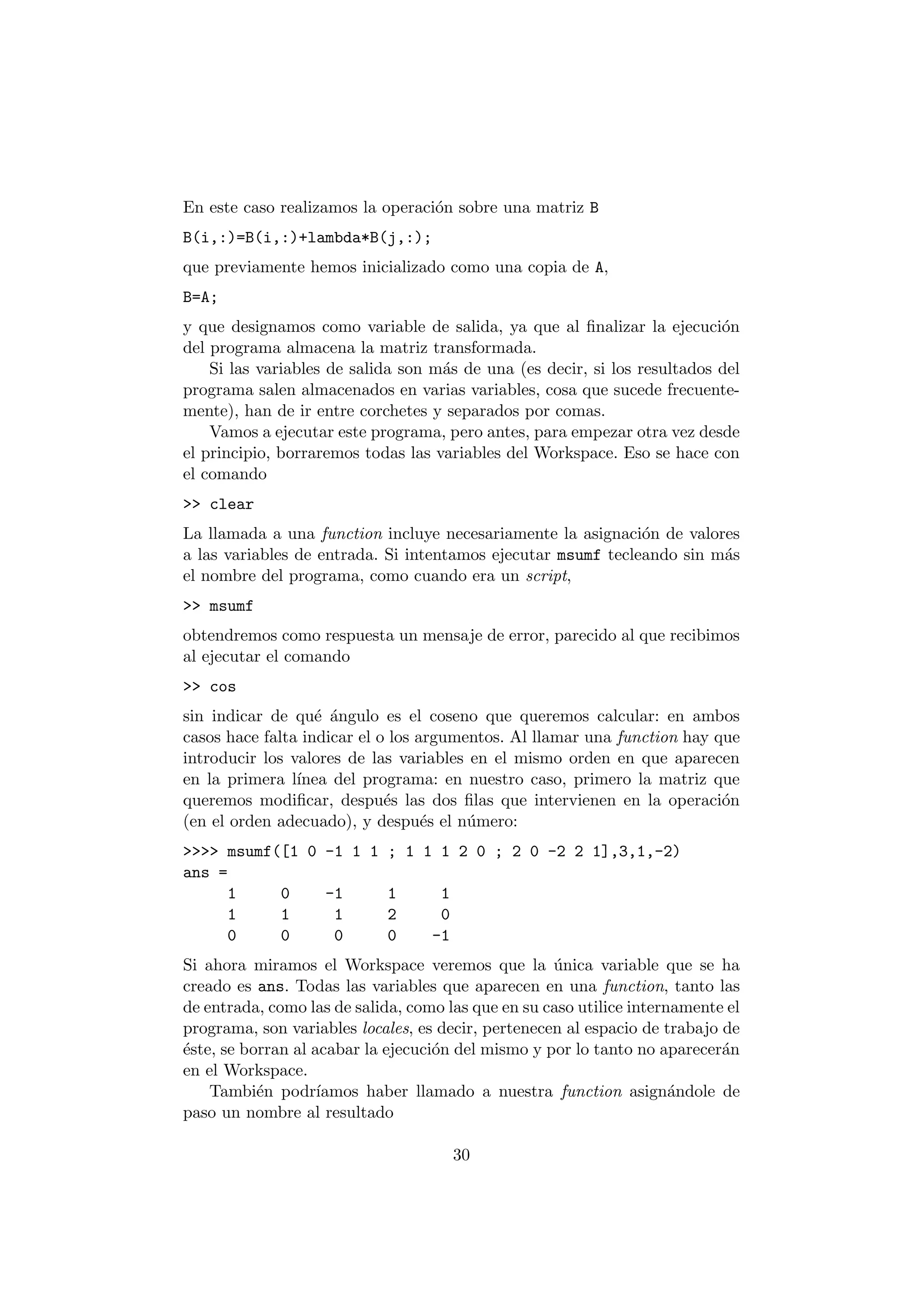 En este caso realizamos la operaci¶on sobre una matriz B 
B(i,:)=B(i,:)+lambda*B(j,:); 
que previamente hemos inicializado como una copia de A, 
B=A; 
y que designamos como variable de salida, ya que al ¯nalizar la ejecuci¶on 
del programa almacena la matriz transformada. 
Si las variables de salida son m¶as de una (es decir, si los resultados del 
programa salen almacenados en varias variables, cosa que sucede frecuente- 
mente), han de ir entre corchetes y separados por comas. 
Vamos a ejecutar este programa, pero antes, para empezar otra vez desde 
el principio, borraremos todas las variables del Workspace. Eso se hace con 
el comando 
>> clear 
La llamada a una function incluye necesariamente la asignaci¶on de valores 
a las variables de entrada. Si intentamos ejecutar msumf tecleando sin m¶as 
el nombre del programa, como cuando era un script, 
>> msumf 
obtendremos como respuesta un mensaje de error, parecido al que recibimos 
al ejecutar el comando 
>> cos 
sin indicar de qu¶e ¶angulo es el coseno que queremos calcular: en ambos 
casos hace falta indicar el o los argumentos. Al llamar una function hay que 
introducir los valores de las variables en el mismo orden en que aparecen 
en la primera l¶³nea del programa: en nuestro caso, primero la matriz que 
queremos modi¯car, despu¶es las dos ¯las que intervienen en la operaci¶on 
(en el orden adecuado), y despu¶es el n¶umero: 
>>>> msumf([1 0 -1 1 1 ; 1 1 1 2 0 ; 2 0 -2 2 1],3,1,-2) 
ans = 
1 0 -1 1 1 
1 1 1 2 0 
0 0 0 0 -1 
Si ahora miramos el Workspace veremos que la ¶unica variable que se ha 
creado es ans. Todas las variables que aparecen en una function, tanto las 
de entrada, como las de salida, como las que en su caso utilice internamente el 
programa, son variables locales, es decir, pertenecen al espacio de trabajo de 
¶este, se borran al acabar la ejecuci¶on del mismo y por lo tanto no aparecer¶an 
en el Workspace. 
Tambi¶en podr¶³amos haber llamado a nuestra function asign¶andole de 
paso un nombre al resultado 
30 
 